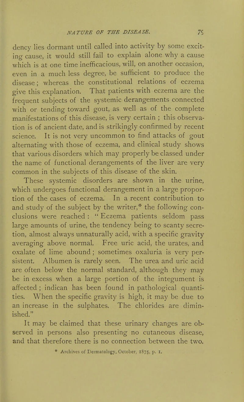 dency lies dormant until called into activity by some excit- ing cause, it would still fail to explain alone why a cause which is at one time inefficacious, will, on another occasion, even in a much less degree, be sufficient to produce the disease; whereas the constitutional relations of eczema give this explanation. That patients with eczema are the frequent subjects of the systemic derangements connected with or tending toward gout, as well as of the complete manifestations of this disease, is very certain ; this observa- tion is of ancient date, and is strikingly confirmed by recent science. It is not very uncommon to find attacks of gout alternating with those of eczema, and clinical study shows that various disorders which may properly be classed under the name of functional derangements of the liver are very common in the subjects of this disease of the skin. These systemic disorders are shown in the urine, which undergoes functional derangement in a large propor- tion of the cases of eczema. In a recent contribution to and study of the subject by the writer,* the following con- clusions were reached :  Eczema patients seldom pass large amounts of urine, the tendency being to scanty secre- tion, almost always unnaturally acid, with a specific gravity averaging above normal. Free uric acid, the urates, and oxalate of lime abound ; sometimes oxaluria is very per- sistent. Albumen is rarely seen. The urea and uric acid are often below the normal standard, although they may be in excess when a large portion of the integument is affected ; indican has been found in pathological quanti- ties. When the specific gravity is high, it may be due to an increase in the sulphates. The chlorides are dimin- ished. It may be claimed that these urinary changes are ob- served in persons also presenting no cutaneous disease, and that therefore there is no connection between the two. * Archives of Dermatology, October, 1S75, p. I.