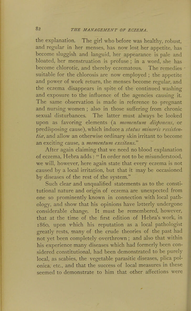 the explanation. The girl who before was healthy, robust, and regular in her menses, has now lost her appetite, has become sluggish and languid, her appearance is pale and bloated, her menstruation is profuse ; in a word, she has become chlorotic, and thereby eczematous. The remedies suitable for the chlorosis are now employed ; the appetite and power of work return, the menses become regular, and the eczema disappears in spite of the continued washing and exposure to the influence of the agencies causing it. The same observation is made in reference to pregnant and nursing women ; also in those suffering from chronic sexual disturbances. The latter must always be looked upon as favoring elements (a momentimt disponeiis., or predisposing cause), which induce a status ininoris resisten- ticB, and allow an otherwise ordinary skin irritant to become an exciting cause, a momentum excitans. After again claiming that we need no blood explanation .of eczema, Hebra adds :  In order not to be misunderstood, we will, however, here again state that every eczema is not ^caused by a local irritation, but that it may be occasioned by diseases of the rest of the system. Such clear and unqualified statements as to the consti- tutional nature and origin of eczema are unexpected from one so prominently known in connection with local path- ology, and show that his opinions have latterly undergone considerable change. It must be remembered, however, that at the time of the first edition of Hebra's work, in i860, upon which his reputation as a local pathologist greatly rests, many of the crude theories of the past had not yet been completely overthrown ; and also that within his experience many diseases which had formerly been con- sidered constitutional, had been demonstrated to be purely local, as scabies, the vegetable parasitic diseases, plica pol- onica, etc., and that the success of local measures in these seemed to demonstrate to him that other affections were