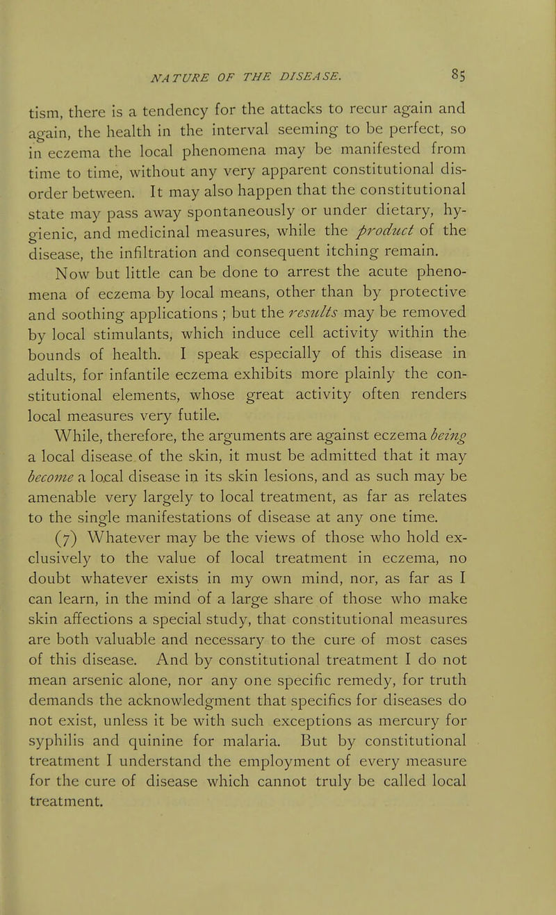 tism, there is a tendency for the attacks to recur again and again, the health in the interval seeming to be perfect, so in eczema the local phenomena may be manifested from time to time, without any very apparent constitutional dis- order between. It may also happen that the constitutional state may pass away spontaneously or under dietary, hy- gienic, and medicinal measures, while the product of the disease, the infiltration and consequent itching remain. Now but little can be done to arrest the acute pheno- mena of eczema by local means, other than by protective and soothing applications ; but the results may be removed by local stimulants, which induce cell activity within the bounds of health. I speak especially of this disease in adults, for infantile eczema exhibits more plainly the con- stitutional elements, whose great activity often renders local measures very futile. While, therefore, the arguments are against eczema being a local disease of the skin, it must be admitted that it may become a lox:al disease in its skin lesions, and as such may be amenable very largely to local treatment, as far as relates to the single manifestations of disease at any one time. (7) Whatever may be the views of those who hold ex- clusively to the value of local treatment in eczema, no doubt whatever exists in my own mind, nor, as far as I can learn, in the mind of a large share of those who make skin affections a special study, that constitutional measures are both valuable and necessary to the cure of most cases of this disease. And by constitutional treatment I do not mean arsenic alone, nor any one specific remedy, for truth demands the acknowledgment that specifics for diseases do not exist, unless it be with such exceptions as mercury for syphilis and quinine for malaria. But by constitutional treatment I understand the employment of every measure for the cure of disease which cannot truly be called local treatment.