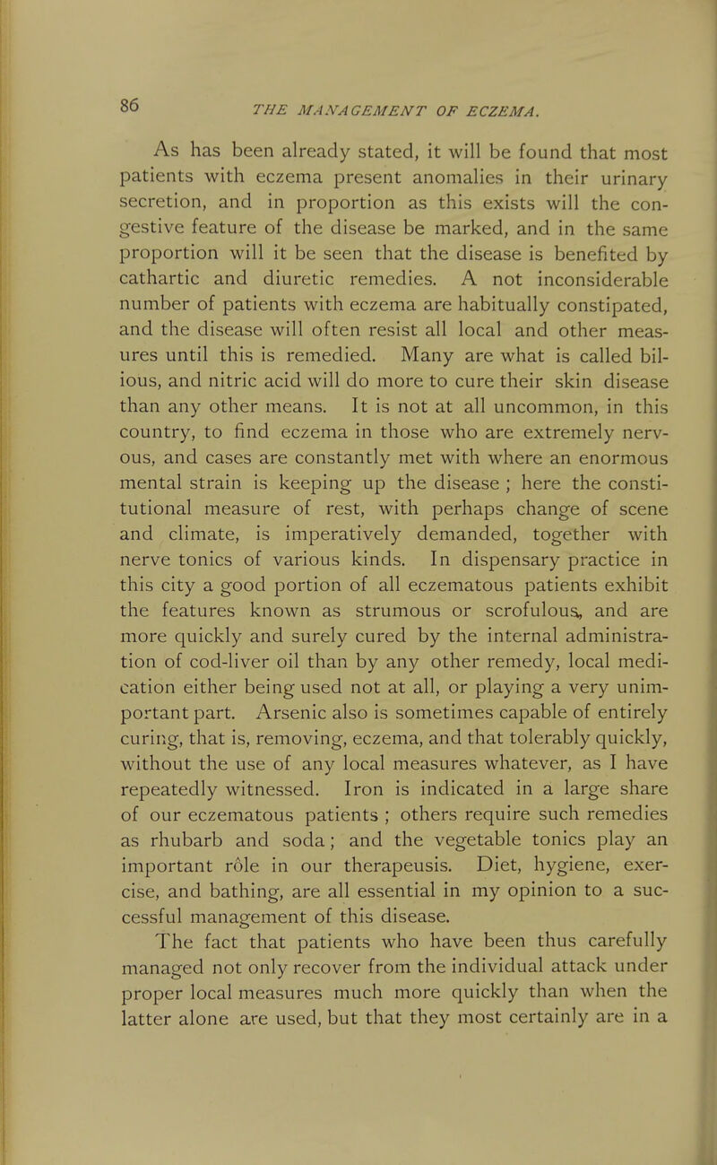 As has been already stated, it will be found that most patients with eczema present anomalies in their urinary secretion, and in proportion as this exists will the con- gestive feature of the disease be marked, and in the same proportion will it be seen that the disease is benefited by cathartic and diuretic remedies. A not inconsiderable number of patients with eczema are habitually constipated, and the disease will often resist all local and other meas- ures until this is remedied. Many are what is called bil- ious, and nitric acid will do more to cure their skin disease than any other means. It is not at all uncommon, in this country, to find eczema in those who are extremely nerv- ous, and cases are constantly met with where an enormous mental strain is keeping up the disease ; here the consti- tutional measure of rest, with perhaps change of scene and climate, is imperatively demanded, together with nerve tonics of various kinds. In dispensary practice in this city a good portion of all eczematous patients exhibit the features known as strumous or scrofulous, and are more quickly and surely cured by the internal administra- tion of cod-liver oil than by any other remedy, local medi- cation either being used not at all, or playing a very unim- portant part. Arsenic also is sometimes capable of entirely curing, that is, removing, eczema, and that tolerably quickly, without the use of any local measures whatever, as I have repeatedly witnessed. Iron is indicated in a large share of our eczematous patients ; others require such remedies as rhubarb and soda; and the vegetable tonics play an important role in our therapeusis. Diet, hygiene, exer- cise, and bathing, are all essential in my opinion to a suc- cessful management of this disease. The fact that patients who have been thus carefully managed not only recover from the individual attack under proper local measures much more quickly than when the latter alone are used, but that they most certainly are in a