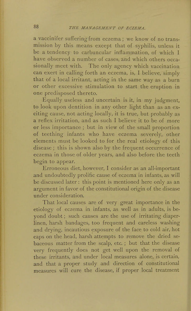 2l vaccinifer suffering from eczema ; we know of no trans- mission by this means except that of syphilis, unless it be a tendency to carbuncular inflammation, of which I have observed a number of cases, and which others occa- sionally meet with. The only agency which vaccination can exert in calling forth an eczema, is, I believe, simply that of a local irritant, acting in the same way as a burn or other excessive stimulation to start the eruption in one predisposed thereto. Equally useless and uncertain is it, in my judgment, to look upon dentition in any other light than as an ex- citing cause, not acting locally, it is true, but probably as a reflex irritation, and as such I believe it to be of more or less importance ; but in view of the small proportion of teething infants who have eczema severely, other elements must be looked to for the real etiology of this disease ; this is shown also by the frequent occurrence of eczema in those of older years, and also before the teeth begin to appear. Erroneous diet, however, I consider as an all-important and undoubtedly prolific cause of eczema in infants, as will be discussed later : this point is mentioned here only as an argument in favor of the constitutional origin of the disease under consideration. That local causes are of very great importance in the etiology of eczema in infants, as well as in adults, is be- yond doubt; such causes are the use of irritating diaper- linen, harsh bandages, too frequent and careless washing and drying, incautious exposure of the face to cold air, hot caps on the head, harsh attempts to remove the dried se- baceous matter from the scalp, etc. ; but that the disease very frequently does not get well upon the removal of these irritants, and under local measures alone, is certain, and that a proper study and direction of constitutional measures will cure the disease, if proper local treatment