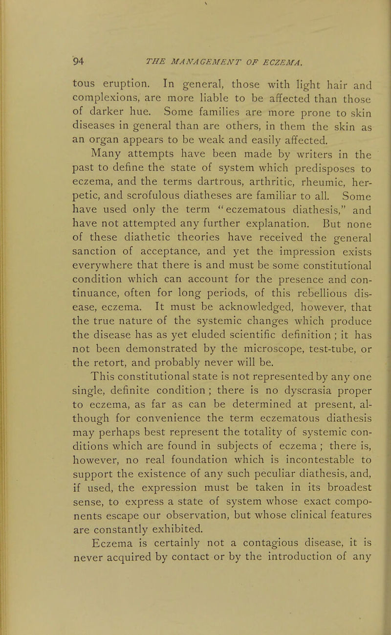 tous eruption. In general, those with light hair and complexions, are more liable to be affected than those of darker hue. Some families are more prone to skin diseases in general than are others, in them the skin as an organ appears to be weak and easily affected. Many attempts have been made by writers in the past to define the state of system which predisposes to eczema, and the terms dartrous, arthritic, rheumic, her- petic, and scrofulous diatheses are familiar to all. Some have used only the term  eczematous diathesis, and have not attempted any further explanation. But none of these diathetic theories have received the general sanction of acceptance, and yet the impression exists everywhere that there is and must be some constitutional condition which can account for the presence and con- tinuance, often for long periods, of this rebellious dis- ease, eczema. It must be acknowledged, however, that the true nature of the systemic changes which produce the disease has as yet eluded scientific definition ; it has not been demonstrated by the microscope, test-tube, or the retort, and probably never will be. This constitutional state is not represented by any one single, definite condition ; there is no dyscrasia proper to eczema, as far as can be determined at present, al- though for convenience the term eczematous diathesis may perhaps best represent the totality of systemic con- ditions which are found in subjects of eczema ; there is, however, no real foundation which is incontestable to support the existence of any such peculiar diathesis, and, if used, the expression must be taken in its broadest sense, to express a state of system whose exact compo- nents escape our observation, but whose clinical features are constantly exhibited. Eczema is certainly not a contagious disease, it is never acquired by contact or by the introduction of any
