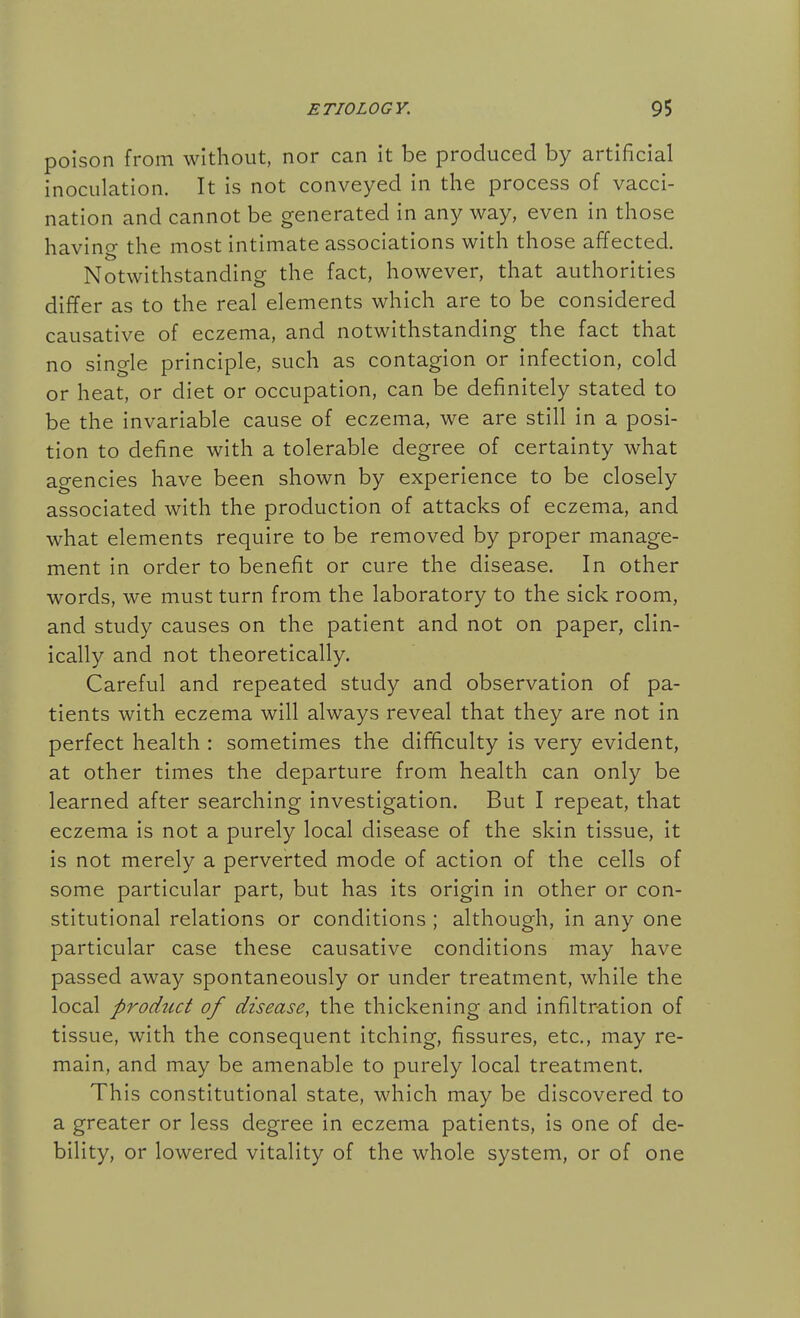 poison from without, nor can it be produced by artificial inoculation. It is not conveyed in the process of vacci- nation and cannot be generated in any way, even in those having the most intimate associations with those affected. Notwithstanding the fact, however, that authorities differ as to the real elements which are to be considered causative of eczema, and notwithstanding the fact that no single principle, such as contagion or infection, cold or heat, or diet or occupation, can be definitely stated to be the invariable cause of eczema, we are still in a posi- tion to define with a tolerable degree of certainty what agencies have been shown by experience to be closely associated with the production of attacks of eczema, and what elements require to be removed by proper manage- ment in order to benefit or cure the disease. In other words, we must turn from the laboratory to the sick room, and study causes on the patient and not on paper, clin- ically and not theoretically. Careful and repeated study and observation of pa- tients with eczema will always reveal that they are not in perfect health : sometimes the difficulty is very evident, at other times the departure from health can only be learned after searching investigation. But I repeat, that eczema is not a purely local disease of the skin tissue, it is not merely a perverted mode of action of the cells of some particular part, but has its origin in other or con- stitutional relations or conditions ; although, in any one particular case these causative conditions may have passed away spontaneously or under treatment, while the local pT'oduct of disease, the thickening and infiltration of tissue, with the consequent itching, fissures, etc., may re- main, and may be amenable to purely local treatment. This constitutional state, which may be discovered to a greater or less degree in eczema patients, is one of de- bility, or lowered vitality of the whole system, or of one