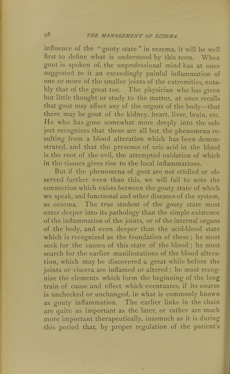 influence of the gouty state  in eczema, it will be well first to define what is understood by this term. When gout is spoken of, the unprofessional mind has at once suggested to it an exceedingly painful inflammation of one or more of the smaller joints of the extremities, nota- bly that of the great toe. The physician who has given but little thought or study to the matter, at once recalls that gout may affect any of the organs of the body—that there may be gout of the kidney, heart, liver, brain, etc. He who has gone somewhat more deeply into the sub- ject recognizes that these are all but the phenomena re- sulting from a blood alteration which has been demon- strated, and that the presence of uric acid in the blood is the root of the evil, the attempted oxidation of which in the tissues gives rise to the local inflammations. But if the phenomena of gout are not studied or ob- served further even than this, we will fail to note the connection which exists between the gouty state of which we speak, and functional and other diseases of the system, as eczema. The true student of the gouty state must enter deeper into its pathology than the simple existence of the inflammation of the joints, or of the internal organs of the body, and even deeper than the acid-blood state which is recognized as the foundation of these ; he must seek for the causes of this state of the blood ; he must search for the earlier manifestations of the blood altera- tion, which may be discovered -a great while before the joints or viscera are inflamed or altered ; he must recog- nize the elements which form the beginning of the long train of cause and effect which eventuates, if its course is unchecked or unchanged, in what is commonly known as gouty inflammation. The earlier links in the chain are quite as important as the later, or rather are much more important therapeutically, inasmuch as it is during this period that, by proper regulation of the patient's