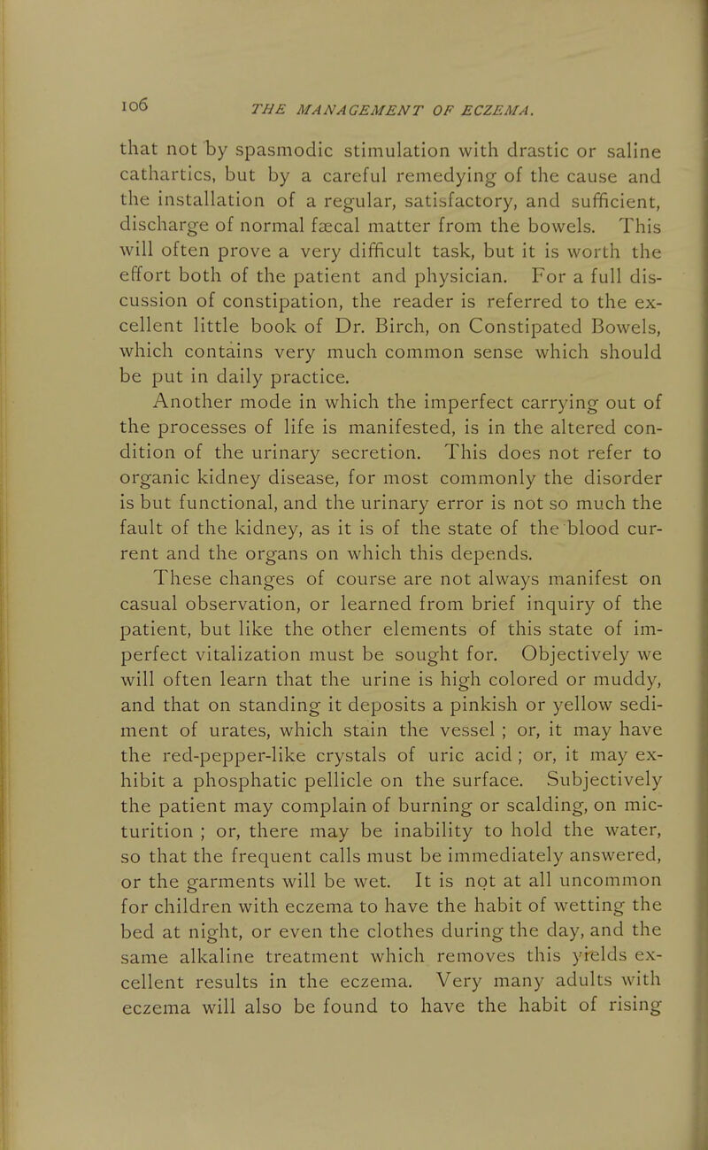 io6 that not by spasmodic stimulation with drastic or saline cathartics, but by a careful remedying of the cause and the installation of a regular, satisfactory, and sufficient, discharge of normal faecal matter from the bowels. This will often prove a very difficult task, but it is worth the effort both of the patient and physician. For a full dis- cussion of constipation, the reader is referred to the ex- cellent little book of Dr. Birch, on Constipated Bowels, which contains very much common sense which should be put in daily practice. Another mode in which the imperfect carrying out of the processes of life is manifested, is in the altered con- dition of the urinary secretion. This does not refer to organic kidney disease, for most commonly the disorder is but functional, and the urinary error is not so much the fault of the kidney, as it is of the state of the blood cur- rent and the organs on which this depends. These changes of course are not always manifest on casual observation, or learned from brief inquiry of the patient, but like the other elements of this state of im- perfect vitalization must be sought for. Objectively we will often learn that the urine is high colored or muddy, and that on standing it deposits a pinkish or yellow sedi- ment of urates, which stain the vessel ; or, it may have the red-pepper-like crystals of uric acid ; or, it may ex- hibit a phosphatic pellicle on the surface. Subjectively the patient may complain of burning or scalding, on mic- turition ; or, there may be inability to hold the water, so that the frequent calls must be immediately answered, or the garments will be wet. It is not at all uncommon for children with eczema to have the habit of wetting the bed at night, or even the clothes during the day, and the same alkaline treatment which removes this yi-elds ex- cellent results in the eczema. Very many adults with eczema will also be found to have the habit of rising