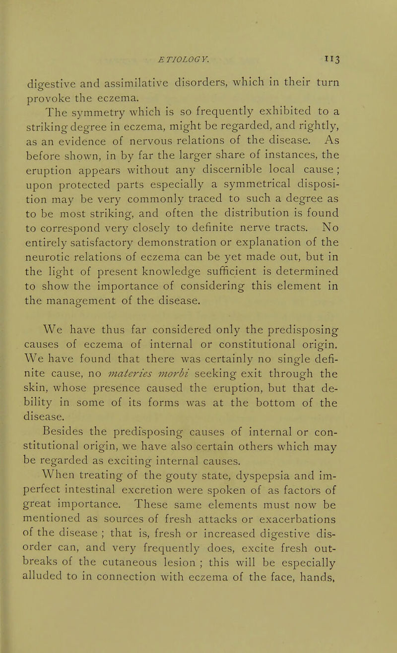 dio-estive and assimilative disorders, which in their turn provoke the eczema. The symmetry which is so frequently exhibited to a striking degree in eczema, might be regarded, and rightly, as an evidence of nervous relations of the disease. As before shown, in by far the larger share of instances, the eruption appears without any discernible local cause ; upon protected parts especially a symmetrical disposi- tion may be very commonly traced to such a degree as to be most striking, and often the distribution is found to correspond very closely to definite nerve tracts. No entirely satisfactory demonstration or explanation of the neurotic relations of eczema can be yet made out, but in the light of present knowledge sufficient is determined to show the importance of considering this element in the management of the disease. We have thus far considered only the predisposing causes of eczema of internal or constitutional origin. We have found that there was certainly no single defi- nite cause, no materies morbi seeking exit through the skin, whose presence caused the eruption, but that de- bility in some of its forms was at the bottom of the disease. Besides the predisposing causes of internal or con- stitutional origin, we have also certain others which may be regarded as exciting internal causes. When treating of the gouty state, dyspepsia and im- perfect intestinal excretion were spoken of as factors of great importance. These same elements must now be mentioned as sources of fresh attacks or exacerbations of the disease ; that is, fresh or increased digestive dis- order can, and very frequently does, excite fresh out- breaks of the cutaneous lesion ; this will be especially alluded to in connection with eczema of the face, hands,