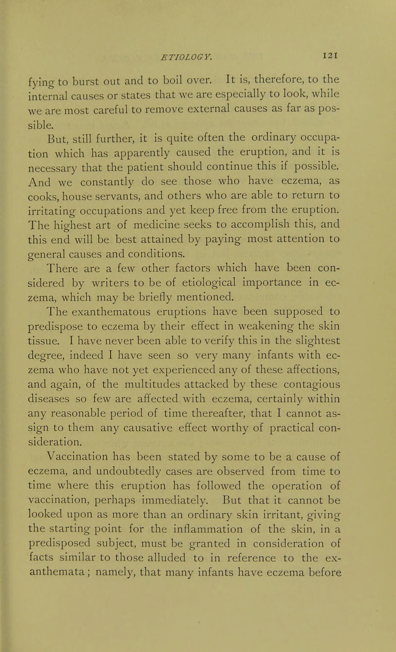 fying to burst out and to boil over. It is, therefore, to the internal causes or states that we are especially to look, while we are most careful to remove external causes as far as pos- sible. But, still further, it is quite often the ordinary occupa- tion which has apparently caused the eruption, and it is necessary that the patient should continue this if possible. And we constantly do see those who have eczema, as cooks, house servants, and others who are able to return to irritating occupations and yet keep free from the eruption. The highest art of medicine seeks to accomplish this, and this end will be best attained by paying most attention to general causes and conditions. There are a few other factors which have been con- sidered by writers to be of etiological importance in ec- zema, which may be briefly mentioned. The exanthematous eruptions have been supposed to predispose to eczema by their effect in weakening the skin tissue. I have never been able to verify this in the slightest degree, indeed I have seen so very many infants with ec- zema who have not yet experienced any of these affections, and again, of the multitudes attacked by these contagious diseases so few are affected with eczema, certainly within any reasonable period of time thereafter, that I cannot as- sign to them any causative effect worthy of practical con- sideration. Vaccination has been stated by some to be a cause of eczema, and undoubtedly cases are observed from time to time where this eruption has followed the operation of vaccination, perhaps immediately. But that it cannot be looked upon as more than an ordinary skin irritant, giving the starting point for the inflammation of the skin, in a predisposed subject, must be granted in consideration of facts similar to those alluded to in reference to the ex- anthemata ; namely, that many infants have eczema before