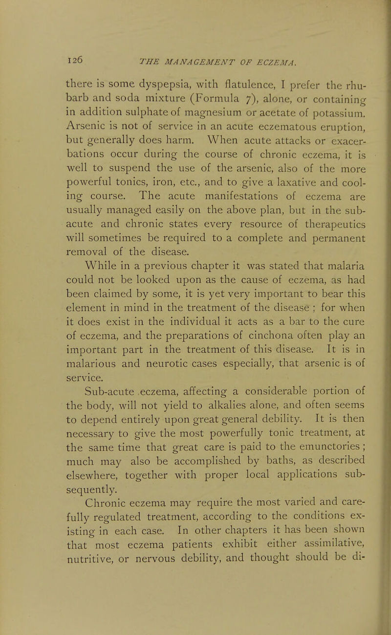 there is some dyspepsia, with flatulence, I prefer the rhu- barb and soda mixture (Formula 7), alone, or containing in addition sulphate of magnesium or acetate of potassium. Arsenic is not of service in an acute eczematous eruption, but generally does harm. When acute attacks or exacer- bations occur during the course of chronic eczema, it is well to suspend the use of the arsenic, also of the more powerful tonics, iron, etc., and to give a laxative and cool- ing course. The acute manifestations of eczema are usually managed easily on the above plan, but in the sub- acute and chronic states every resource of therapeutics will sometimes be required to a complete and permanent removal of the disease. While in a previous chapter it was stated that malaria could not be looked upon as the cause of eczema, as had been claimed by some, it is yet very important to bear this element in mind in the treatment of the disease : for when it does exist in the individual it acts as a bar to the cure of eczema, and the preparations of cinchona often play an important part in the treatment of this disease. It is in malarious and neurotic cases especially, that arsenic is of service. Sub-acute .eczema, affecting a considerable portion of the body, will not yield to alkalies alone, and often seems to depend entirely upon great general debility. It is then necessary to give the most powerfully tonic treatment, at the same time that great care is paid to the emunctories ; much may also be accomplished by baths, as described elsewhere, together with proper local applications sub- sequently. Chronic eczema may require the most varied and care- fully regulated treatment, according to the conditions ex- isting in each case. In other chapters it has been shown that most eczema patients exhibit either assimilative, nutritive, or nervous debility, and thought should be di-