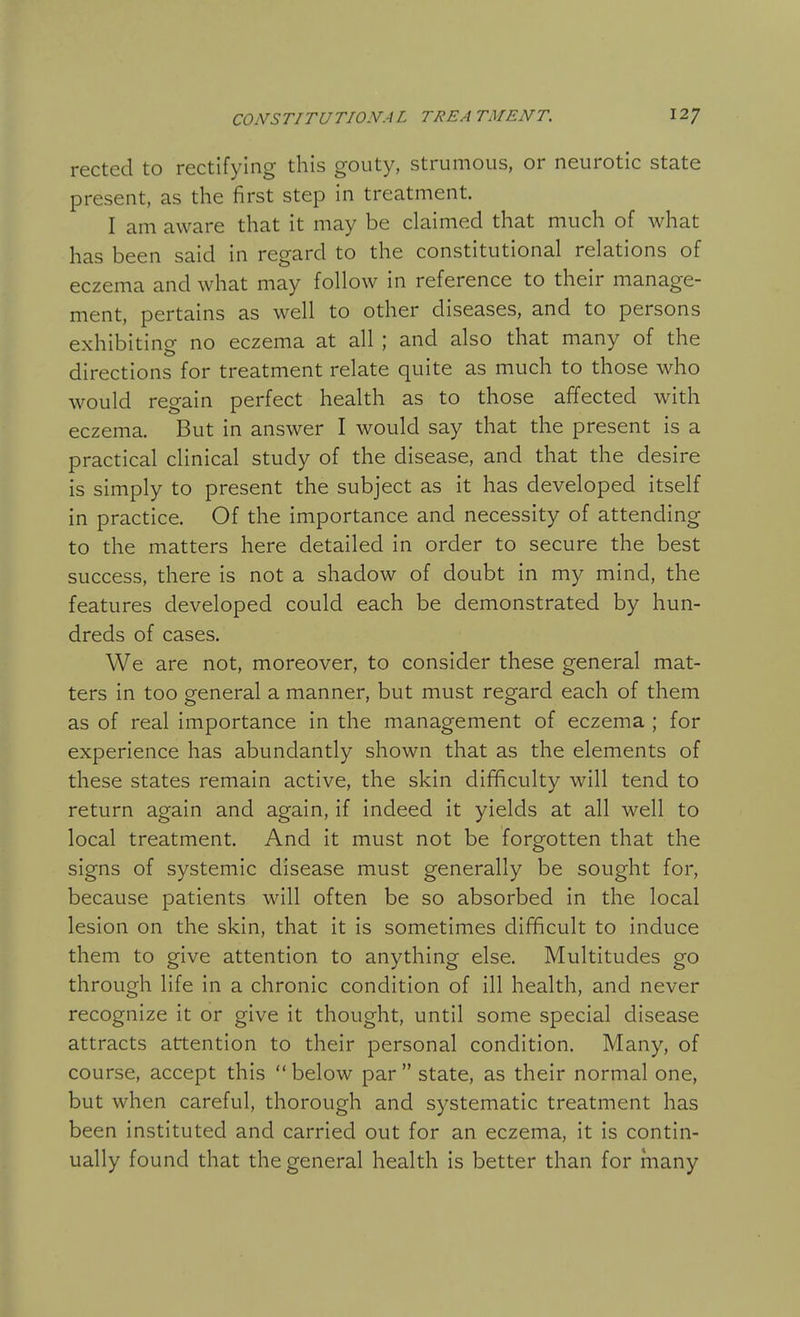 rected to rectifying this gouty, strumous, or neurotic state present, as the first step in treatment. I am aware that it may be claimed that much of what has been said in regard to the constitutional relations of eczema and what may follow in reference to their manage- ment, pertains as well to other diseases, and to persons exhibiting no eczema at all ; and also that many of the directions for treatment relate quite as much to those who would regain perfect health as to those affected with eczema. But in answer I would say that the present is a practical clinical study of the disease, and that the desire is simply to present the subject as it has developed itself in practice. Of the importance and necessity of attending to the matters here detailed in order to secure the best success, there is not a shadow of doubt in my mind, the features developed could each be demonstrated by hun- dreds of cases. We are not, moreover, to consider these general mat- ters in too general a manner, but must regard each of them as of real importance in the management of eczema ; for experience has abundantly shown that as the elements of these states remain active, the skin difficulty will tend to return again and again, if indeed it yields at all well to local treatment. And it must not be forgotten that the signs of systemic disease must generally be sought for, because patients will often be so absorbed in the local lesion on the skin, that it is sometimes difficult to induce them to give attention to anything else. Multitudes go through life in a chronic condition of ill health, and never recognize it or give it thought, until some special disease attracts attention to their personal condition. Many, of course, accept this  below par  state, as their normal one, but when careful, thorough and systematic treatment has been instituted and carried out for an eczema, it is contin- ually found that the general health is better than for many