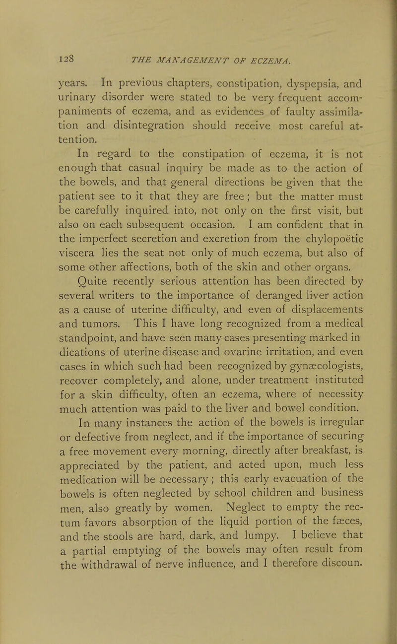 years. In previous chapters, constipation, dyspepsia, and urinary disorder were stated to be very frequent accom- paniments of eczema, and as evidences of faulty assimila- tion and disintegration should receive most careful at- tention. In regard to the constipation of eczema, it is not enough that casual inquiry be made as to the action of the bowels, and that general directions be given that the patient see to it that they are free; but the matter must be carefully inquired Into, not only on the first visit, but also on each subsequent occasion. I am confident that in the imperfect secretion and excretion from the chylopoetic viscera lies the seat not only of much eczema, but also of some other affections, both of the skin and other organs. Quite recently serious attention has been directed by several writers to the Importance of deranged liver action as a cause of uterine difficulty, and even of displacements and tumors. This I have longr recog-nlzed from a medical standpoint, and have seen many cases presenting marked in dications of uterine disease and ovarlne irritation, and even cases in which such had been recognized by gynaecologists, recover completely, and alone, under treatment Instituted for a skin difficulty, often an eczema, where of necessity much attention was paid to the liver and bowel condition. In many instances the action of the bowels is Irregular or defective from neglect, and if the importance of securing a free movement every morning, directly after breakfast, is appreciated by the patient, and acted upon, much less medication will be necessary ; this early evacuation of the bowels is often neglected by school children and business men, also greatly by women. Neglect to empty the rec- tum favors absorption of the liquid portion of the faeces, and the stools are hard, dark, and lumpy. I believe that a partial emptying of the bowels may often result from the withdrawal of nerve Influence, and I therefore discoun.