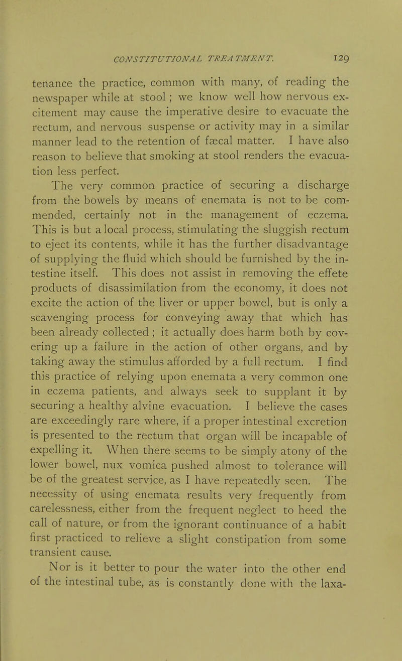 tenance the practice, common with many, of reading the newspaper while at stool; we know well how nervous ex- citement may cause the imperative desire to evacuate the rectum, and nervous suspense or activity may in a similar manner lead to the retention of faecal matter. I have also reason to believe that smoking at stool renders the evacua- tion less perfect. The very common practice of securing a discharge from the bowels by means of enemata is not to be com- mended, certainly not in the management of eczema. This is but a local process, stimulating the sluggish rectum to eject its contents, while it has the further disadvantage of supplying the fluid which should be furnished by the in- testine itself. This does not assist in removing the effete products of disassimilation from the economy, it does not excite the action of the liver or upper bowel, but is only a scavenging process for conveying away that which has been already collected ; it actually does harm both by cov- ering up a failure in the action of other organs, and by taking away the stimulus afforded by a full rectum. I find this practice of relying upon enemata a very common one in eczema patients, and always seek to supplant it by securing a healthy alvine evacuation. I believe the cases are exceedingly rare where, if a proper intestinal excretion is presented to the rectum that organ will be incapable of expelling it. When there seems to be simply atony of the lower bowel, nux vomica pushed almost to tolerance will be of the greatest service, as I have repeatedly seen. The necessity of using enemata results very frequently from carelessness, either from the frequent neglect to heed the call of nature, or from the ignorant continuance of a habit first practiced to relieve a slight constipation from some transient cause. Nor is it better to pour the water into the other end of the intestinal tube, as is constantly done with the laxa-