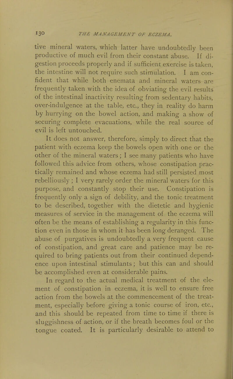 tive mineral waters, which latter have undoubtedly been productive of much evil from their constant abuse. If di- gestion proceeds properly and if sufficient exercise is taken, the intestine will not require such stimulation. I am con- fident that while both enemata and mineral waters are frequently taken with the idea of obviating the evil results of the intestinal inactivity resulting from sedentary habits, over-indulgence at the table, etc., they in reality do harm by hurrying on the bowel action, and making a show of securing complete evacuations, while the real source of evil is left untouched. It does not answer, therefore, simply to direct that the patient with eczema keep the bowels open with one or the other of the mineral waters ; I see many patients who have followed this advice from others, whose constipation prac- tically remained and whose eczema had still persisted most rebelliously ; I very rarely order the mineral waters for this purpose, and constantly stop their use. Constipation is frequently only a sign of debility, and the tonic treatment to be described, together with the dietetic and hygienic measures of service in the management of the eczema will often be the means of establishing a regularity in this func- tion even in those in whom it has been long deranged. The abuse of purgatives is undoubtedly a very frequent cause of constipation, and great care and patience may be re- quired to bring patients out from their continued depend- ence upon intestinal stimulants ; but this can and should be accomplished even at considerable pains. In reeard to the actual medical treatment of the ele- ment of constipation in eczema, it is well to ensure free action from the bowels at the commencement of the treat- ment, especially before giving a tonic course of iron, etc., and this should be repeated from time to time if there is sluggishness of action, or if the breath becomes foul or the tongue coated. It is particularly desirable to attend to