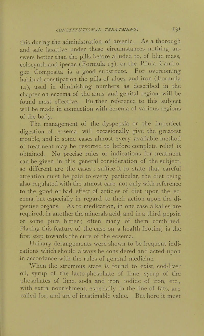 this during the administration of arsenic. As a thorough and safe laxative under these circumstances nothing an- swers better than the pills before alluded to, of blue mass, colocynth and ipecac (Formula 13), or the Pilula Cambo- gize Composita is a good substitute. For overcoming habitual constipation the pills of aloes and iron (Formula 14), used in diminishing numbers as described in the chapter on eczema of the anus and genital region, will be found most effective. Further reference to this subject will be made in connection with eczema of various regions of the body. The management of the dyspepsia or the imperfect digestion of eczema will occasionally give the greatest trouble, and in some cases almost every available method of treatment may be resorted to before complete relief is obtained. No precise rules or indications for treatment can be given in this general consideration of the subject, so different are the cases ; suffice it to state that careful attention must be paid to every particular, the diet being also regulated with the utmost care, not only with reference to the good or bad effect of articles of diet upon the ec- zema, but especially in regard to their action upon the di- gestive organs. As to medication, in one case alkalies are required, in another the minerals acid, and in a third pepsin or some pure bitter; often many of them combined. Placing this feature of the case on a health footing is the first step towards the cure of the eczema. Urinary derangements were shown to be frequent indi- cations which should always be considered and acted upon in accordance with the rules of general medicine. When the strumous state is found to exist, cod-liver oil, syrup of the lacto-phosphate of lime, syrup of the phosphates of lime, soda and iron, iodide of iron, etc., with extra nourishment, especially in the line of fats, are called for, and are of inestimable value. But here it must