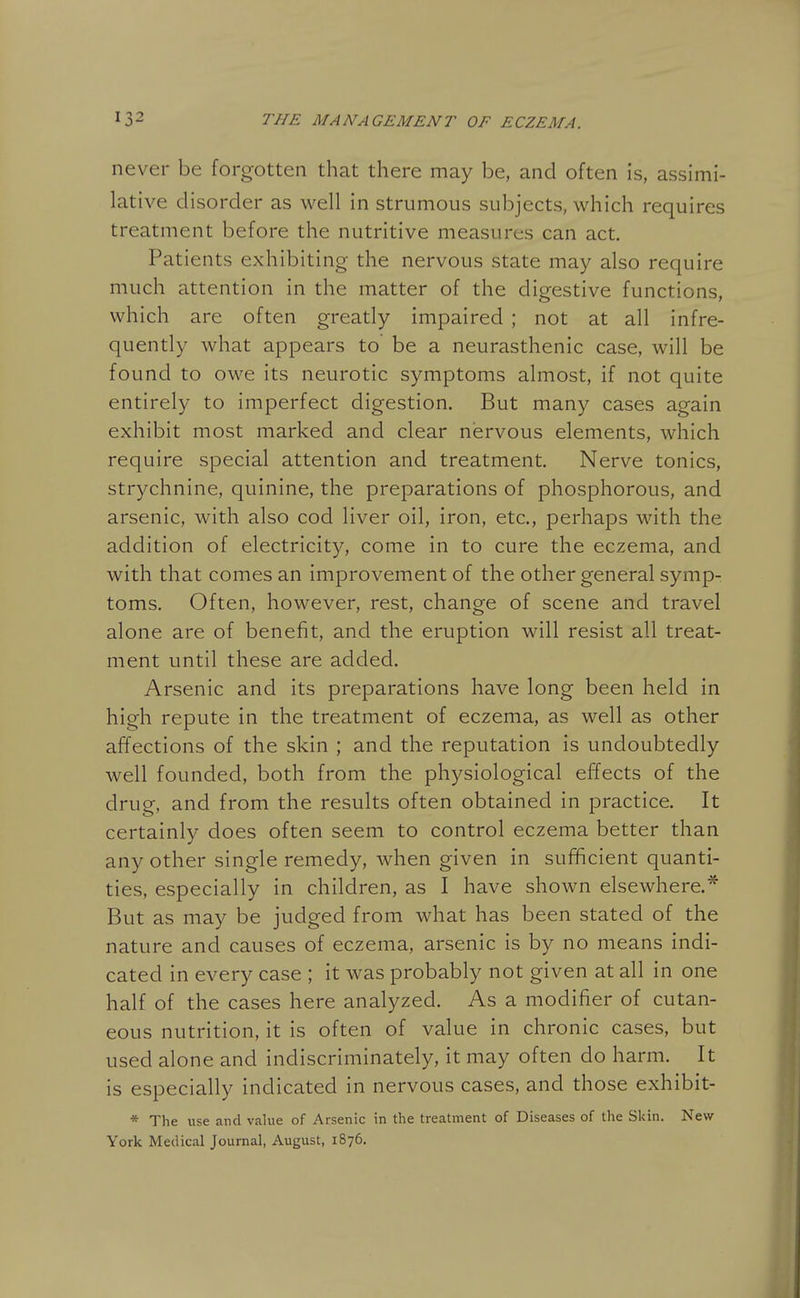 never be forgotten that there may be, and often is, assimi- lative disorder as well in strumous subjects, which requires treatment before the nutritive measures can act. Patients exhibiting the nervous state may also require much attention in the matter of the digestive functions, which are often greatly impaired ; not at all infre- quently what appears to be a neurasthenic case, will be found to owe its neurotic symptoms almost, if not quite entirely to imperfect digestion. But many cases again exhibit most marked and clear nervous elements, which require special attention and treatment. Nerve tonics, strychnine, quinine, the preparations of phosphorous, and arsenic, with also cod liver oil, iron, etc., perhaps with the addition of electricity, come in to cure the eczema, and with that comes an improvement of the other general symp- toms. Often, however, rest, change of scene and travel alone are of benefit, and the eruption will resist all treat- ment until these are added. Arsenic and its preparations have long been held in high repute in the treatment of eczema, as well as other affections of the skin ; and the reputation is undoubtedly well founded, both from the physiological effects of the drug, and from the results often obtained in practice. It certainly does often seem to control eczema better than any other single remedy, when given in sufficient quanti- ties, especially in children, as I have shown elsewhere.* But as may be judged from what has been stated of the nature and causes of eczema, arsenic is by no means indi- cated in every case ; it was probably not given at all in one half of the cases here analyzed. As a modifier of cutan- eous nutrition, it is often of value in chronic cases, but used alone and indiscriminately, it may often do harm. It is especially indicated in nervous cases, and those exhibit- * The use and value of Arsenic in the treatment of Diseases of the Skin. New York Medical Journal, August, 1876.