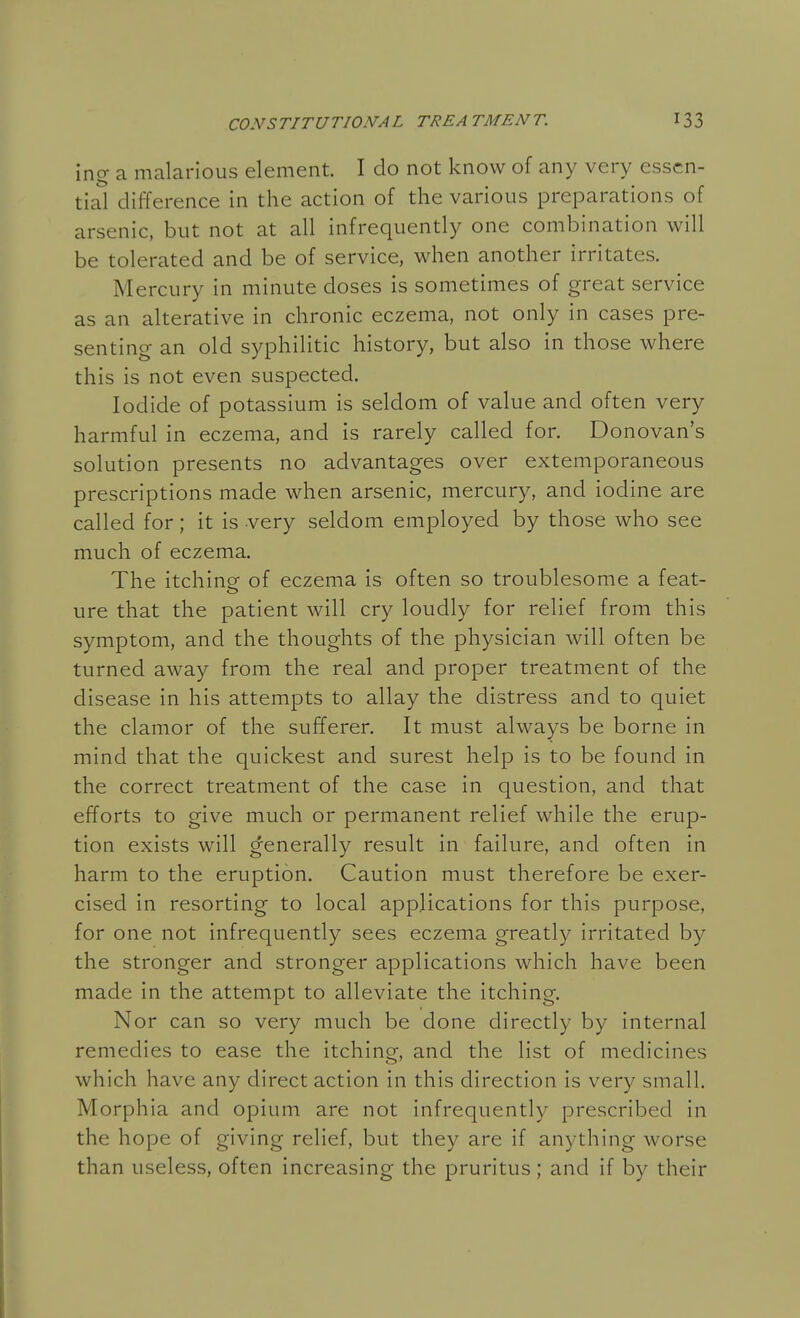 ing a malarious element. I do not know of any very essen- tial difference in the action of the various preparations of arsenic, but not at all infrequently one combination will be tolerated and be of service, when another irritates. Mercury in minute doses is sometimes of great service as an alterative in chronic eczema, not only in cases pre- senting an old syphilitic history, but also in those where this is not even suspected. Iodide of potassium is seldom of value and often very harmful in eczema, and is rarely called for. Donovan s solution presents no advantages over extemporaneous prescriptions made when arsenic, mercury, and iodine are called for; it is very seldom employed by those who see much of eczema. The itching of eczema is often so troublesome a feat- ure that the patient will cry loudly for relief from this symptom, and the thoughts of the physician will often be turned away from the real and proper treatment of the disease in his attempts to allay the distress and to quiet the clamor of the sufferer. It must always be borne in mind that the quickest and surest help is to be found in the correct treatment of the case in question, and that efforts to give much or permanent relief while the erup- tion exists will generally result in failure, and often in harm to the eruption. Caution must therefore be exer- cised in resorting to local applications for this purpose, for one not infrequently sees eczema greatly irritated by the stronger and stronger applications which have been made in the attempt to alleviate the itching. Nor can so very much be done directly by internal remedies to ease the itching, and the list of medicines which have any direct action in this direction is very small. Morphia and opium are not infrequently prescribed in the hope of giving relief, but they are if anything worse than useless, often increasing the pruritus; and if by their