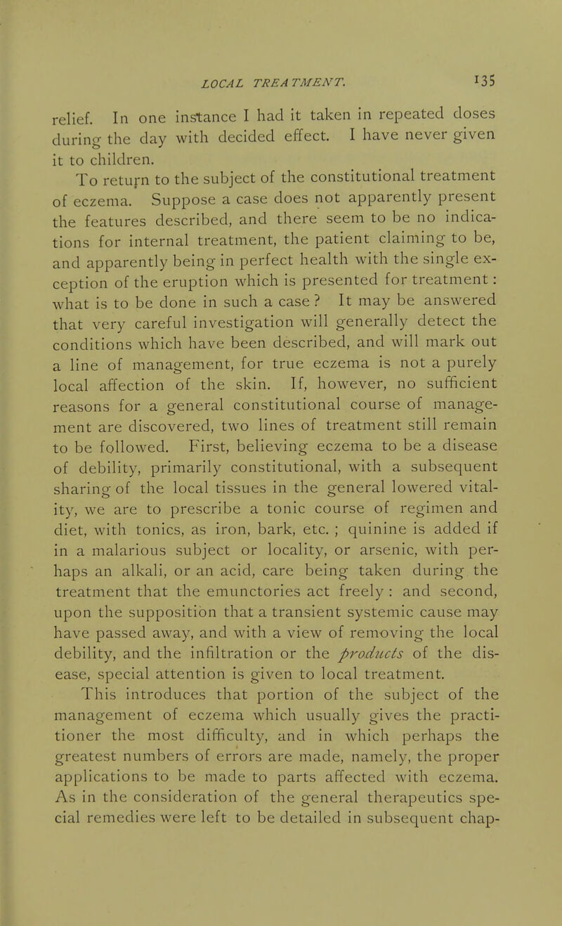 relief. In one instance I had it taken in repeated doses during the day with decided effect. I have never given it to children. To retuj-n to the subject of the constitutional treatment of eczema. Suppose a case does not apparently present the features described, and there seem to be no indica- tions for internal treatment, the patient claiming to be, and apparently being in perfect health with the single ex- ception of the eruption which is presented for treatment: what is to be done in such a case ? It may be answered that very careful investigation will generally detect the conditions which have been described, and will mark out a line of management, for true eczema is not a purely local affection of the skin. If, however, no sufficient reasons for a general constitutional course of manage- ment are discovered, two lines of treatment still remain to be followed. First, believing eczema to be a disease of debility, primarily constitutional, with a subsequent sharing of the local tissues in the general lowered vital- ity, we are to prescribe a tonic course of regimen and diet, with tonics, as iron, bark, etc. ; quinine is added if in a malarious subject or locality, or arsenic, with per- haps an alkali, or an acid, care being taken during the treatment that the emunctories act freely : and second, upon the supposition that a transient systemic cause may have passed away, and with a view of removing the local debility, and the infiltration or the products of the dis- ease, special attention is given to local treatment. This introduces that portion of the subject of the management of eczema which usually gives the practi- tioner the most difficulty, and in which perhaps the greatest numbers of errors are made, namely, the proper applications to be made to parts affected with eczema. As in the consideration of the general therapeutics spe- cial remedies were left to be detailed in subsequent chap-