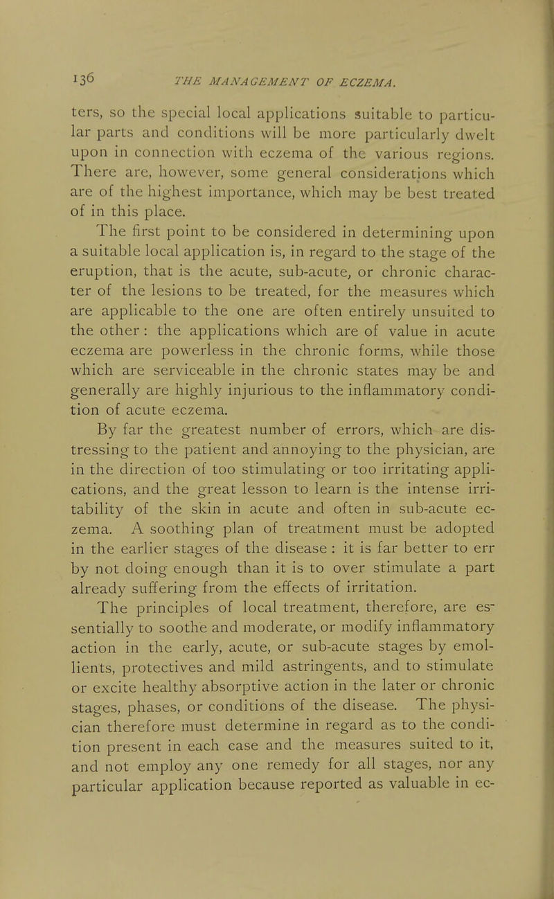 ters, so the special local applications suitable to particu- lar parts and conditions will be more particularly dwelt upon in connection with eczema of the various regions. There are, however, some general considerations which are of the highest importance, which may be best treated of in this place. The first point to be considered in determining upon a suitable local application is, in regard to the stage of the eruption, that is the acute, sub-acute, or chronic charac- ter of the lesions to be treated, for the measures which are applicable to the one are often entirely unsuited to the other : the applications which are of value in acute eczema are powerless in the chronic forms, while those which are serviceable in the chronic states may be and generally are highly injurious to the inflammatory condi- tion of acute eczema. By far the greatest number of errors, which are dis- tressing to the patient and annoying to the physician, are in the direction of too stimulating or too irritating appli- cations, and the great lesson to learn is the intense irri- tability of the skin in acute and often in sub-acute ec- zema. A soothing plan of treatment must be adopted in the earlier stages of the disease : it is far better to err by not doing enough than it is to over stimulate a part already suffering from the effects of irritation. The principles of local treatment, therefore, are es- sentially to soothe and moderate, or modify inflammatory action in the early, acute, or sub-acute stages by emol- lients, protectives and mild astringents, and to stimulate or excite healthy absorptive action in the later or chronic stages, phases, or conditions of the disease. The physi- cian therefore must determine in regard as to the condi- tion present in each case and the measures suited to it, and not employ any one remedy for all stages, nor any particular application because reported as valuable in ec-