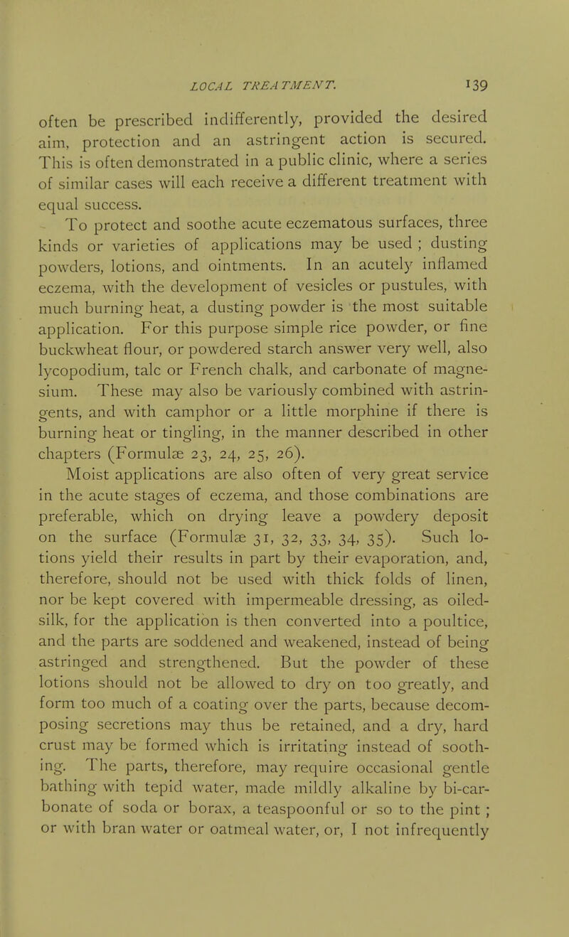 often be prescribed indifferently, provided the desired aim, protection and an astringent action is secured. This is often demonstrated in a pubhc clinic, where a series of similar cases will each receive a different treatment with equal success. To protect and soothe acute eczematous surfaces, three kinds or varieties of applications may be used ; dusting powders, lotions, and ointments. In an acutely inflamed eczema, with the development of vesicles or pustules, with much burning heat, a dusting powder is the most suitable application. For this purpose simple rice powder, or fine buckwheat flour, or powdered starch answer very well, also lycopodium, talc or French chalk, and carbonate of magne- sium. These may also be variously combined with astrin- gents, and with camphor or a little morphine if there is burning heat or tingling, in the manner described in other chapters (Formulae 23, 24, 25, 26). Moist applications are also often of very great service in the acute stages of eczema, and those combinations are preferable, which on drying leave a powdery deposit on the surface (Formulae 31, 32, 33, 34, 35). Such lo- tions yield their results in part by their evaporation, and, therefore, should not be used with thick folds of linen, nor be kept covered with impermeable dressing, as oiled- silk, for the application is then converted into a poultice, and the parts are soddened and weakened, instead of being astringed and strengthened. But the powder of these lotions should not be allowed to dry on too greatly, and form too much of a coating over the parts, because decom- posing secretions may thus be retained, and a dry, hard crust may be formed which is irritating instead of sooth- ing. The parts, therefore, may require occasional gentle bathing with tepid water, made mildly alkaline by bi-car- bonate of soda or borax, a teaspoonful or so to the pint ; or with bran water or oatmeal water, or, I not infrequently