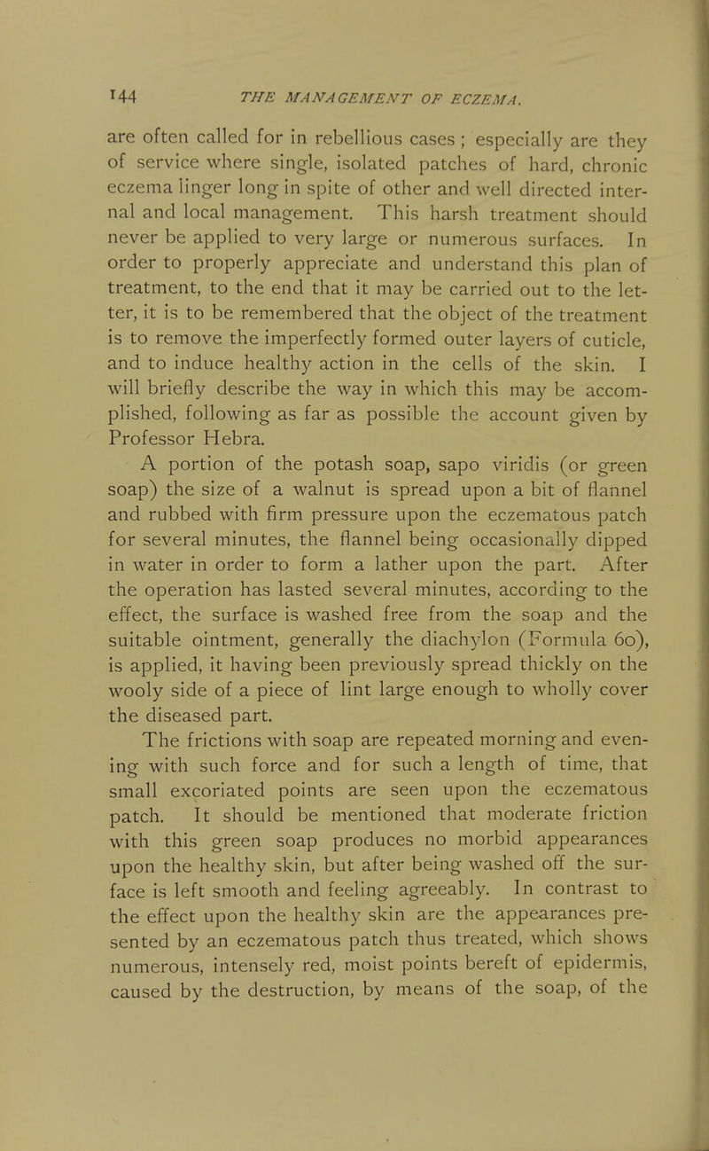 are often called for in rebellious cases ; especially are they of service where single, isolated patches of hard, chronic eczema linger long in spite of other and well directed inter- nal and local management. This harsh treatment should never be applied to very large or numerous surfaces. In order to properly appreciate and understand this plan of treatment, to the end that it may be carried out to the let- ter, it is to be remembered that the object of the treatment is to remove the imperfectly formed outer layers of cuticle, and to induce healthy action in the cells of the skin. I will briefly describe the way in which this may be accom- plished, following as far as possible the account given by Professor Hebra. A portion of the potash soap, sapo viridis (or green soap) the size of a walnut is spread upon a bit of flannel and rubbed with firm pressure upon the eczematous patch for several minutes, the flannel being occasionally dipped in water in order to form a lather upon the part. After the operation has lasted several minutes, according to the effect, the surface is washed free from the soap and the suitable ointment, generally the diachylon (Formula 60), is applied, it having been previously spread thickly on the wooly side of a piece of lint large enough to wholly cover the diseased part. The frictions with soap are repeated morning and even- ing with such force and for such a length of time, that small excoriated points are seen upon the eczematous patch. It should be mentioned that moderate friction with this green soap produces no morbid appearances upon the healthy skin, but after being washed off the sur- face is left smooth and feeling agreeably. In contrast to the effect upon the healthy skin are the appearances pre- sented by an eczematous patch thus treated, which shows numerous, intensely red, moist points bereft of epidermis, caused by the destruction, by means of the soap, of the