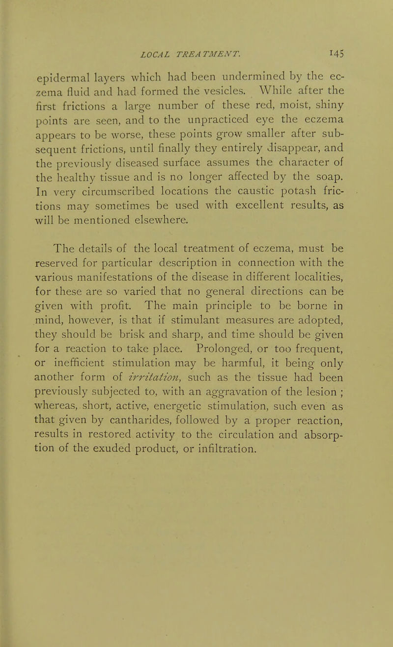 epidermal layers which had been undermined by the ec- zema fluid and had formed the vesicles. While after the first frictions a large number of these red, moist, shiny points are seen, and to the unpracticed eye the eczema appears to be worse, these points grow smaller after sub- sequent frictions, until finally they entirely disappear, and the previously diseased surface assumes the character of the healthy tissue and is no longer affected by the soap. In very circumscribed locations the caustic potash fric- tions may sometimes be used with excellent results, as will be mentioned elsewhere. The details of the local treatment of eczema, must be reserved for particular description in connection with the various manifestations of the disease in different localities, for these are so varied that no general directions can be given with profit. The main principle to be borne in mind, however, is that if stimulant measures are adopted, they should be brisk and sharp, and time should be given for a reaction to take place. Prolonged, or too frequent, or inefficient stimulation may be harmful, it being only another form of irritation, such as the tissue had been previously subjected to, with an aggravation of the lesion ; whereas, short, active, energetic stimulation, such even as that given by cantharides, followed by a proper reaction, results in restored activity to the circulation and absorp- tion of the exuded product, or infiltration.
