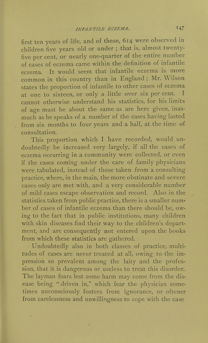 first ten years of life, and of these, 614 were observed in children five years old or under ; that is, almost twenty- five per cent, or nearly one-quarter of the entire number of cases of eczema came within the definition of infantile eczema. It would seem that infantile eczema is more common in this country than in England ; Mr. Wilson states the proportion of infantile to other cases of eczema at one to sixteen, or only a little over six per cent. I cannot otherwise understand his statistics, for his limits of age must be about the same as are here given, inas- much as he speaks of a number of the cases having lasted from six months to four years and a half, at the time of consultation. This proportion which I have recorded, would un- doubtedly be increased very largely, if all the cases of eczema occurring in a community were collected, or even if the cases coming under the care of family physicians were tabulated, instead of those taken from a consulting practice, where, in the main, the more obstinate and severe cases only are met with, and a very considerable number of mild cases escape observation and record. Also in the statistics taken from public practice, there is a smaller num- ber of cases of infantile eczema than there should be, ow- ing to the fact that in public institutions, many children with skin diseases .find their way to the children's depart- ment, and are consequently not entered upon the books from which these statistics are gathered. Undoubtedly also in both classes of practice, multi- tudes of cases are never treated at all, owing to the im- pression so prevalent among the laity and the profes- sion, that it is dangerous or useless to treat this disorder. The layman fears lest some harm may come from the dis- ease being  driven in, which fear the physician some- times unconsciously fosters from ignorance, or oftener from carelessness and unwillingness to cope with the case