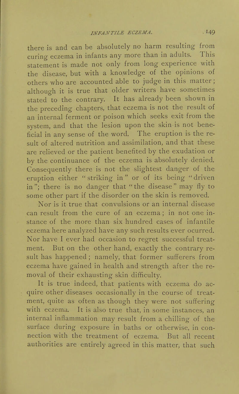 there is and can be absolutely no harm resulting from curing eczema in infants any more than in adults. This statement is made not only from long experience with the disease, but with a knowledge of the opinions of others who are accounted able to judge in this matter; although it is true that older writers have sometimes stated to the contrary. It has already been shown in the preceding chapters, that eczema is not the result of an internal ferment or poison which seeks exit from the system, and that the lesion upon the skin is not bene- ficial in any sense of the word. The eruption is the re- sult of altered nutrition and assimilation, and that these are relieved or the patient benefited by the exudation or by the continuance of the eczema is absolutely denied. Consequently there is not the slightest danger of the eruption either striking in or of its being driven in ; there is no danger that  the disease  may fly to some other part if the disorder on the skin is removed. Nor is it true that convulsions or an internal disease can result from the cure of an eczema; in not one in- stance of the more than six hundred cases of infantile eczema here analyzed have any such results ever ocurred. Nor have I ever had occasion to regret successful treat- ment. But on the other hand, exactly the contrary re- sult has happened ; namely, that former sufferers from eczema have gained in health and strength after the re- moval of their exhausting skin difficulty. It is true indeed, that patients with eczema do ac- quire other diseases occasionally in the course of treat- ment, quite as often as though they were not suffering with eczema. It is also true that, in some instances, an internal inflammation may result from a chilling of the surface during exposure in baths or otherwise, in con- nection with the treatment of eczema. But all recent authorities are entirely agreed in this matter, that such