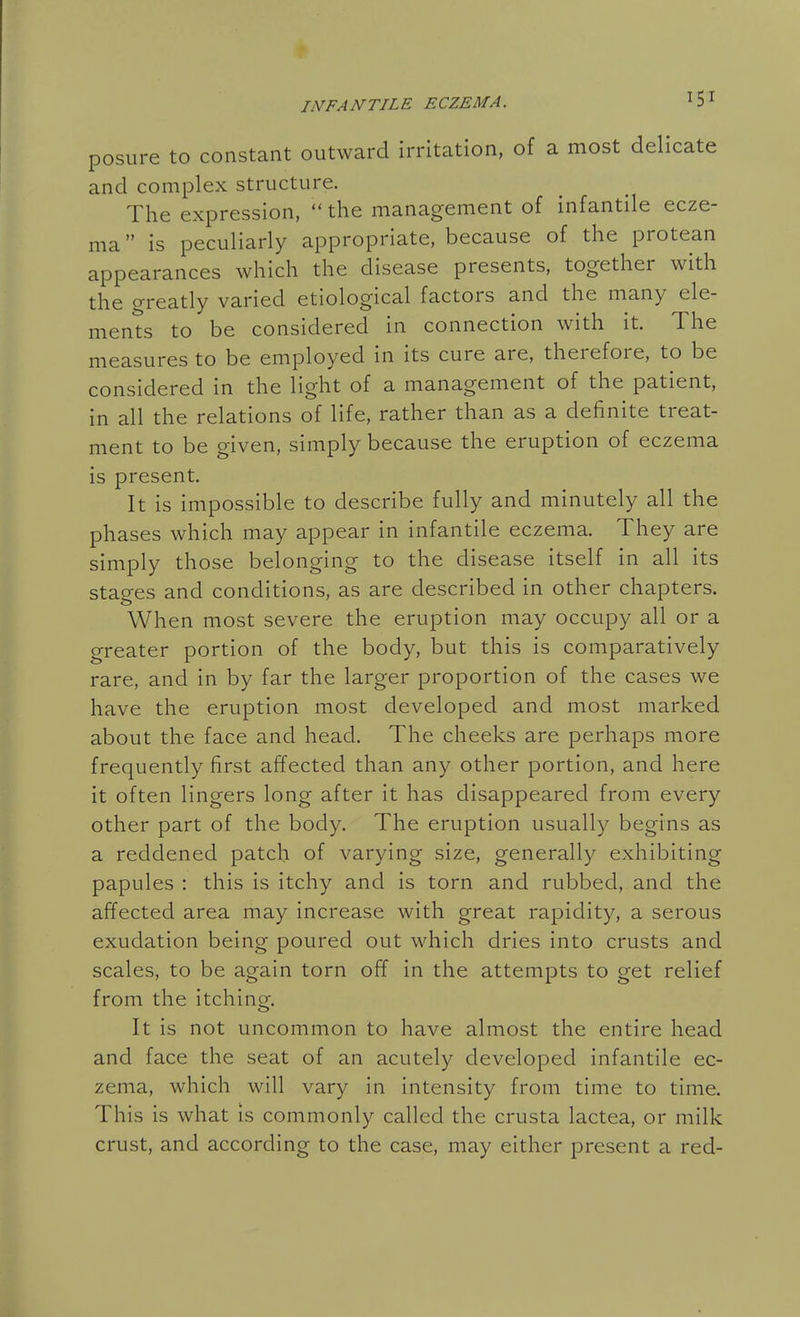 posure to constant outward irritation, of a most delicate and complex structure. The expression, the management of infantile ecze- ma  is peculiarly appropriate, because of the protean appearances which the disease presents, together with the greatly varied etiological factors and the many ele- ments to be considered in connection with it. The measures to be employed in its cure are, therefore, to be considered in the light of a management of the patient, in all the relations of life, rather than as a definite treat- ment to be given, simply because the eruption of eczema is present. It is impossible to describe fully and minutely all the phases which may appear in infantile eczema. They are simply those belonging to the disease itself in all its stages and conditions, as are described in other chapters. When most severe the eruption may occupy all or a greater portion of the body, but this is comparatively rare, and in by far the larger proportion of the cases we have the eruption most developed and most marked about the face and head. The cheeks are perhaps more frequently first affected than any other portion, and here it often lingers long after it has disappeared from every other part of the body. The eruption usually begins as a reddened patch of varying size, generally exhibiting papules : this is itchy and is torn and rubbed, and the affected area may increase with great rapidity, a serous exudation being poured out which dries into crusts and scales, to be again torn off in the attempts to get relief from the itchinof. It is not uncommon to have almost the entire head and face the seat of an acutely developed infantile ec- zema, which will vary in intensity from time to time. This is what is commonly called the crusta lactea, or milk crust, and according to the case, may either present a red-