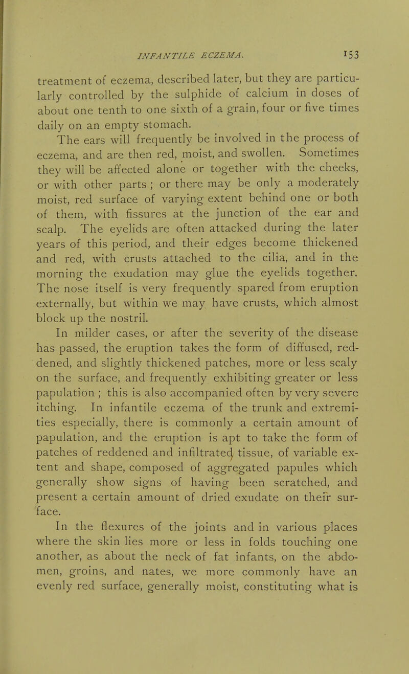 treatment of eczema, described later, but they are particu- larly controlled by the sulphide of calcium in doses of about one tenth to one sixth of a grain, four or five times daily on an empty stomach. The ears will frequently be involved in the process of eczema, and are then red, moist, and swollen. Sometimes they will be affected alone or together with the cheeks, or with other parts ; or there may be only a moderately moist, red surface of varying extent behind one or both of them, with fissures at the junction of the ear and scalp. The eyelids are often attacked during the later years of this period, and their edges become thickened and red, with crusts attached to the cilia, and in the morning the exudation may glue the eyelids together. The nose itself is very frequently spared from eruption externally, but within we may have crusts, which almost block up the nostril. In milder cases, or after the severity of the disease has passed, the eruption takes the form of diffused, red- dened, and slightly thickened patches, more or less scaly on the surface, and frequently exhibiting greater or less papulation ; this is also accompanied often by very severe itching. In infantile eczema of the trunk and extremi- ties especially, there is commonly a certain amount of papulation, and the eruption is apt to take the form of patches of reddened and infiltratecj tissue, of variable ex- tent and shape, composed of aggregated papules which generally show signs of having been scratched, and present a certain amount of dried exudate on their sur- face. In the flexures of the joints and in various places where the skin lies more or less in folds touching one another, as about the neck of fat infants, on the abdo- men, groins, and nates, we more commonly have an evenly red surface, generally moist, constituting what is