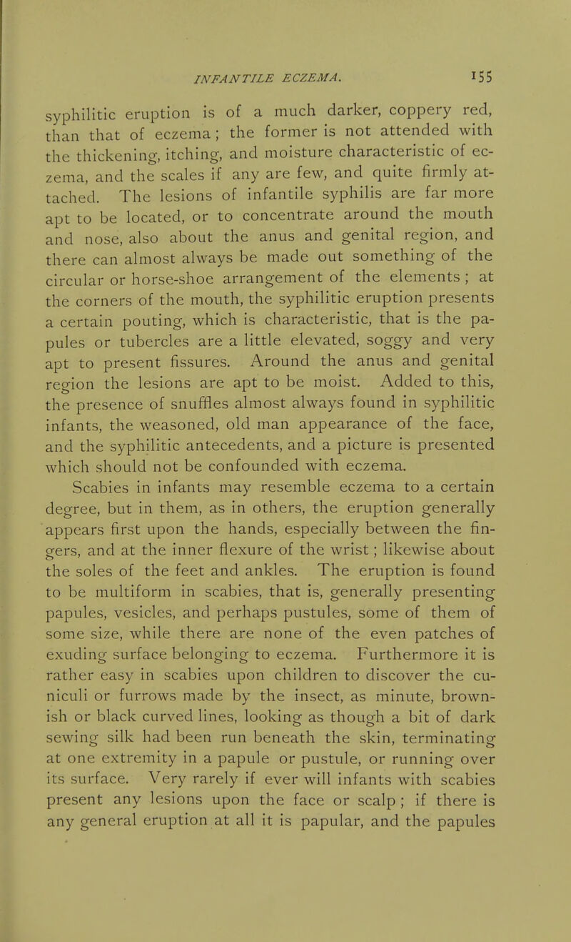 syphilitic eruption is of a much darker, coppery red, than that of eczema; the former is not attended with the thickening, itching, and moisture characteristic of ec- zema, and the scales if any are few, and quite firmly at- tached. The lesions of infantile syphilis are far more apt to be located, or to concentrate around the mouth and nose, also about the anus and genital region, and there can almost always be made out something of the circular or horse-shoe arrangement of the elements ; at the corners of the mouth, the syphilitic eruption presents a certain pouting, which is characteristic, that is the pa- pules or tubercles are a little elevated, soggy and very apt to present fissures. Around the anus and genital region the lesions are apt to be moist. Added to this, the presence of snuffles almost always found in syphilitic infants, the weasoned, old man appearance of the face, and the syphilitic antecedents, and a picture is presented which should not be confounded with eczema. Scabies in infants may resemble eczema to a certain degree, but in them, as in others, the eruption generally appears first upon the hands, especially between the fin- ders, and at the inner flexure of the wrist; likewise about the soles of the feet and ankles. The eruption is found to be multiform in scabies, that is, generally presenting papules, vesicles, and perhaps pustules, some of them of some size, while there are none of the even patches of exuding surface belonging to eczema. Furthermore it is rather easy in scabies upon children to discover the cu- niculi or furrows made by the insect, as minute, brown- ish or black curved lines, looking as though a bit of dark sewing silk had been run beneath the skin, terminating at one extremity in a papule or pustule, or running over its surface. Very rarely if ever will infants with scabies present any lesions upon the face or scalp ; if there is any general eruption at all it is papular, and the papules