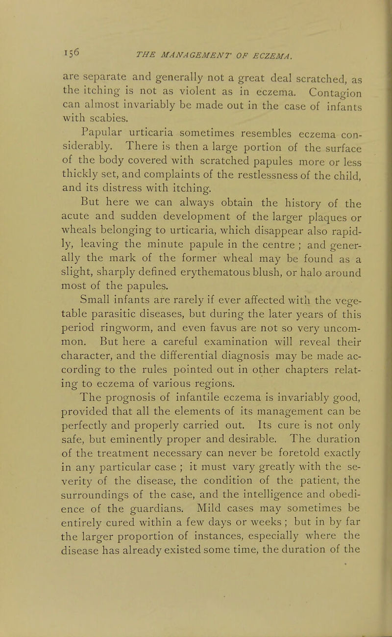 are separate and generally not a great deal scratched, as the itching is not as violent as in eczema. Contagion can almost invariably be made out in the case of infants with scabies. Papular urticaria sometimes resembles eczema con- siderably. There is then a large portion of the surface of the body covered with scratched papules more or less thickly set, and complaints of the restlessness of the child, and its distress with itching. But here we can always obtain the history of the acute and sudden development of the larger plaques or wheals belonging to urticaria, which disappear also rapid- ly, leaving the minute papule in the centre ; and gener- ally the mark of the former wheal may be found as a slight, sharply defined erythematous blush, or halo around most of the papules. Small infants are rarely if ever affected with the vege- table parasitic diseases, but during the later years of this period ringworm, and even favus are not so very uncom- mon. But here a careful examination will reveal their character, and the differential diagnosis may be made ac- cording to the rules pointed out in other chapters relat- ing to eczema of various regfions. The prognosis of infantile eczema is invariably good, provided that all the elements of its management can be perfectly and properly carried out. Its cure is not only safe, but eminently proper and desirable. The duration of the treatment necessary can never be foretold exactly in any particular case ; it must vary greatly with the se- verity of the disease, the condition of the patient, the surroundings of the case, and the intelligence and obedi- ence of the guardians. Mild cases may sometimes be entirely cured within a few days or weeks ; but in by far the larger proportion of instances, especially where the disease has already existed some time, the duration of the