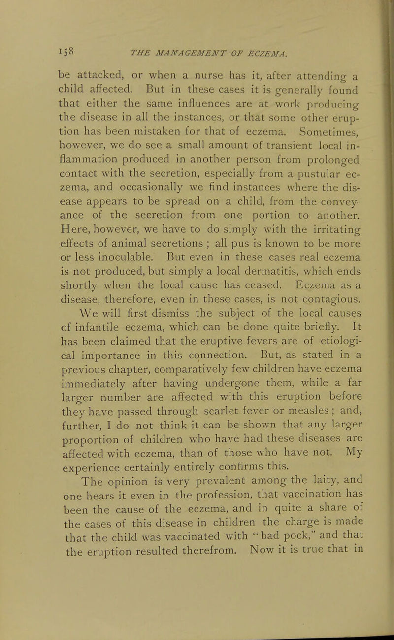 be attacked, or when a nurse has it, after attending a child affected. But in these cases it is generally found that either the same influences are at work producing the disease in all the instances, or that some other erup- tion has been mistaken for that of eczema. Sometimes, however, we do see a small amount of transient local in- flammation produced in another person from prolonged contact with the secretion, especially from a pustular ec- zema, and occasionally we find instances where the dis- ease appears to be spread on a child, from the convey- ance of the secretion from one portion to another. Here, however, we have to do simply with the irritating effects of animal secretions ; all pus is known to be more or less inoculable. But even in these cases real eczema is not produced, but simply a local dermatitis, which ends shortly when the local cause has ceased. Eczema as a disease, therefore, even in these cases, is not contagious. We will first dismiss the subject of the local causes of infantile eczema, which can be done quite briefly. It has been claimed that the eruptive fevers are of etiologi- cal importance in this connection. But, as stated in a previous chapter, comparatively few children have eczema immediately after having undergone them, while a far larger number are affected with this eruption before they have passed through scarlet fever or measles ; and, further, I do not think it can be shown that any larger proportion of children who have had these diseases are affected with eczema, than of those who have not. My experience certainly entirely confirms this. The opinion is very prevalent among the laity, and one hears it even in the profession, that vaccination has been the cause of the eczema, and in quite a share of the cases of this disease in children the charge is made that the child was vaccinated with bad pock, and that the eruption resulted therefrom. Now it is true that in