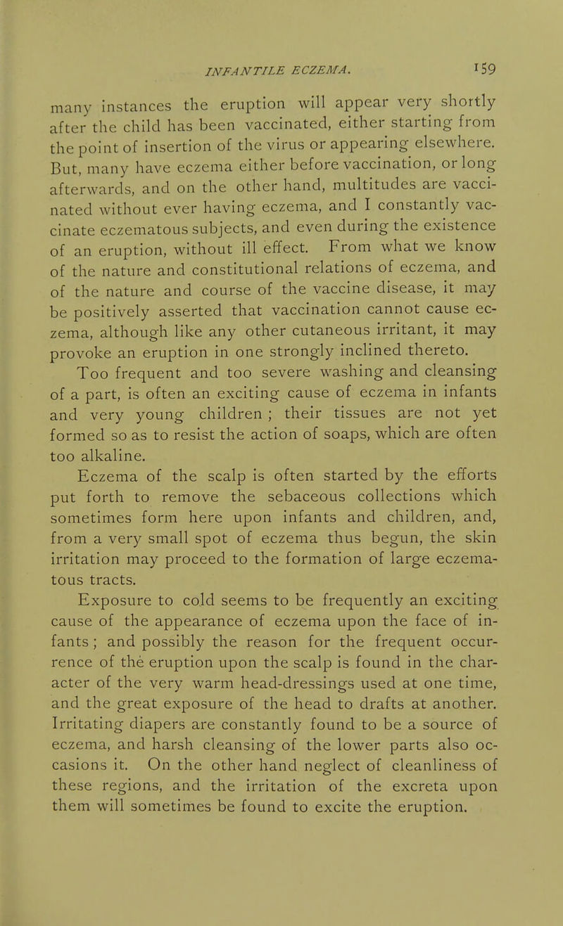 many instances the eruption will appear very shortly after the child has been vaccinated, either starting from the point of insertion of the virus or appearing elsewhere. But, many have eczema either before vaccination, or long afterwards, and on the other hand, multitudes are vacci- nated without ever having eczema, and I constantly vac- cinate eczematous subjects, and even during the existence of an eruption, without ill effect. From what we know of the nature and constitutional relations of eczema, and of the nature and course of the vaccine disease, it may be positively asserted that vaccination cannot cause ec- zema, although like any other cutaneous irritant, it may provoke an eruption in one strongly inclined thereto. Too frequent and too severe washing and cleansing of a part, is often an exciting cause of eczema in infants and very young children ; their tissues are not yet formed so as to resist the action of soaps, which are often too alkaline. Eczema of the scalp is often started by the efforts put forth to remove the sebaceous collections which sometimes form here upon infants and children, and, from a very small spot of eczema thus begun, the skin irritation may proceed to the formation of large eczema- tous tracts. Exposure to cojd seems to be frequently an exciting cause of the appearance of eczema upon the face of in- fants ; and possibly the reason for the frequent occur- rence of the eruption upon the scalp is found in the char- acter of the very warm head-dressings used at one time, and the great exposure of the head to drafts at another. Irritating diapers are constantly found to be a source of eczema, and harsh cleansing of the lower parts also oc- casions it. On the other hand neglect of cleanliness of these regions, and the irritation of the excreta upon them will sometimes be found to excite the eruption.