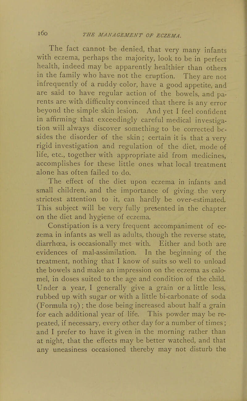 i6o The fact cannot be denied, that very many infants with eczema, perhaps the majority, look to be in perfect health, indeed may be apparently healthier than others in the family who have not the eruption. They are not infrequently of a ruddy color, have a good appetite, and are said to have regular action of the bowels, and pa- rents are with difficulty convinced that there is any error beyond the simple skin lesion. And yet I feel confident in affirming that exceedingly careful medical investiga- tion will always discover something to be corrected be- sides the disorder of the skin ; certain it is that a very rigid investigation and regulation of the diet, mode of life, etc., together with appropriate aid from medicines, accomplishes for these little ones what local treatment alone has often failed to do. The effect of the diet upon eczema in infants and small children, and the importance of giving the very strictest attention to it, can hardly be over-estimated. This subject will be very fully presented in the chapter on the diet and hygiene of eczema. Constipation is a very frequent accompaniment of ec- zema in infants as well as adults, though the reverse state, diarrhoea, is occasionally met with. Either and both are evidences of mal-assimilation. In the beo-innine of the <_> o treatment, nothing that I know of suits so well to unload the bowels and make an impression on the eczema as calo- mel, in doses suited to the age and condition of the child. Under a year, I generally give a grain or a little less, rubbed up with sugar or with a little bi-carbonate of soda (Formula 19) ; the dose being increased about half a grain for each additional year of life. This powder may be re- peated, if necessary, every other day for a number of times; and I prefer to have it given in the morning rather than at night, that the effects may be better watched, and that any uneasiness occasioned thereby may not disturb the