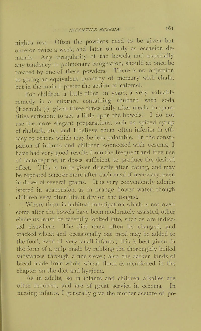 nio-ht's rest. Often the powders need to be given but once or twice a week, and later on only as occasion de- mands. Any irregularity of the bowels, and especially any tendency to pulmonary congestion, should at once be treated by one of these powders. There is no objection to giving an equivalent quantity of mercury with chalk, but in the main I prefer the action of calomel. For children a little older in years, a very valuable remedy is a mixture containing rhubarb with soda (Formula 7), given three times daily after meals, in quan- tities sufficient to act a littile upon the bowels. I do not use the more elegant preparations, such as spiced syrup of rhubarb, etc., and I believe them often inferior in effi- cacy to others which may be less palatable. In the consti- pation of infants and children connected with eczema, I have had very good results from the frequent and free use of lactopeptine, in doses sufficient to produce the desired effect. This is to be given directly after eating, and may be repeated once or more after each meal if necessary, even in doses of several grains. It is very conveniently admin- istered in suspension, as in orange flower water, though children very often like it dry on the tongue. Where there is habitual constipation which is not over- come after the bowels have been moderately assisted, other elements must be carefully looked into, such as are indica- ted elsewhere. The diet must often be changed, and cracked wheat and occasionally oat meal may be added to the food, even of very small infants ; this is best given in the form of a pulp made by rubbing the thoroughly boiled substances through a fine sieve; also the darker kinds of bread made from whole wheat flour, as mentioned in the chapter on the diet and hygiene. As in adults, so in infants and children, alkalies are often required, and are of great service in eczema. In nursing infants, I generally give the mother acetate of po-