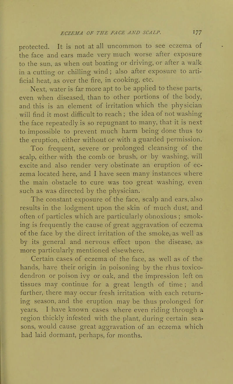 protected. It is not at all uncommon to see eczema of the face and ears made very much worse after exposure to the sun, as when out boating or driving, or after a walk in a cutting or chilling wind ; also after exposure to arti- ficial heat, as over the fire, in cooking, etc. Next, water is far more apt to be applied to these parts, even when diseased, than to other portions of the body, and this is an element of irritation which the physician will find it most difficult to reach ; the idea of not washing the face repeatedly is so repugnant to many, that it is next to impossible to prevent much harm being done thus to the eruption, either without or with a guarded permission. Too frequent, severe or prolonged cleansing of the scalp, either with the comb or brush, or by washing, will excite and also render very obstinate an eruption of ec- zema located here, and I have seen many instances where the main obstacle to cure was too great washing, even such as was directed by the physician. The constant exposure of the face, scalp and ears, also results in the lodgment upon the skin of much dust, and often of particles which are particularly obnoxious ; smok- ing is frequently the cause of great aggravation of eczema of the face by the direct irritation of the smoke, as well as by its general and nervous effect upon the disease, as more particularly, mentioned elsewhere. Certain cases of eczema of the face, as well as of the hands, have their origin in poisoning by the rhus toxico- dendron or poison ivy or oak, and the impression left on tissues may continue for a great length of time ; and further, there may occur fresh irritation with each return- ing season, and the eruption may be thus prolonged for years. I have known cases where even riding through a region thickly infested with the plant, during certain sea- sons, would cause great aggravation of an eczema which had laid dormant, perhaps, for months.