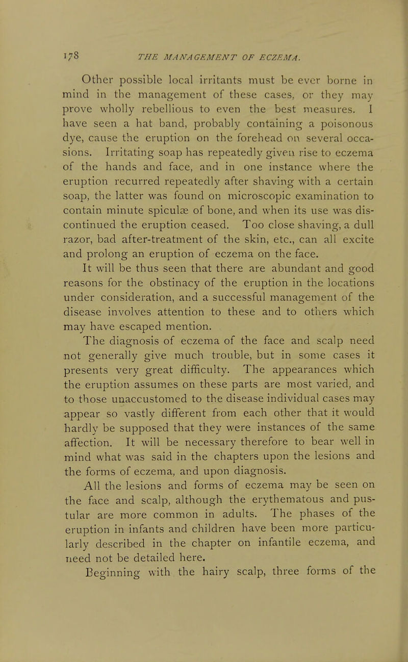 Other possible local irritants must be ever borne in mind in the management of these cases, or they may prove wholly rebelHous to even the best measures. I have seen a hat band, probably containing a poisonous dye, cause the eruption on the forehead on several occa- sions. Irritating soap has repeatedly given rise to eczema of the hands and face, and in one instance where the eruption recurred repeatedly after shaving with a certain soap, the latter was found on microscopic examination to contain minute spiculse of bone, and when its use was dis- continued the eruption ceased. Too close shaving, a dull razor, bad after-treatment of the skin, etc., can all excite and prolong an eruption of eczema on the face. It will be thus seen that there are abundant and good reasons for the obstinacy of the eruption in the locations under consideration, and a successful management of the disease involves attention to these and to otliers which may have escaped mention. The diagnosis of eczema of the face and scalp need not generally give much trouble, but in some cases it presents very great difficulty. The appearances which the eruption assumes on these parts are most varied, and to those unaccustomed to the disease individual cases may appear so vastly different from each other that it would hardly be supposed that they were instances of the same affection. It will be necessary therefore to bear well in mind what was said in the chapters upon the lesions and the forms of eczema, and upon diagnosis. All the lesions and forms of eczema may be seen on the face and scalp, although the erythematous and pus- tular are more common in adults. The phases of the eruption in infants and children have been more particu- larly described in the chapter on infantile eczema, and need not be detailed here. Beginning with the hairy scalp, three forms of the