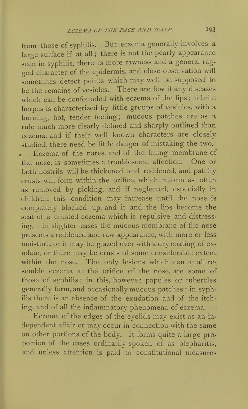 from those of syphilis. But eczema generally involves a large surface if at all; there is not the pearly appearance seen in syphilis, there is more rawness and a general rag- ged character of the epidermis, and close observation will sometimes detect points which may well be supposed to be the remains of vesicles. There are few if any diseases which can be confounded with eczema of the lips ; febrile herpes is characterized by little groups of vesicles, with a burning, hot, tender feeling; mucous patches are as a rule much more clearly defined and sharply outlined than eczema, and if their well known characters are closely studied, there need be little danger of mistaking the two. Eczema of the nares, and of the lining membrane of the nose, is sometimes a troublesome affection. One or both nostrils will be thickened and reddened, and patchy crusts will form within the orifice, which reform as often as removed by picking, and if neglected, especially in children, this condition may increase until the nose is completely blocked up, and it and the lips become the seat of a crusted eczema which is repulsive and distress- ing:. In slia:hter cases the mucous membrane of the nose presents a reddened and raw appearance, with more or less moisture, or it may be glazed over with a dry coating of ex- udate, or there may be crusts of some considerable extent within the nose. The only lesions which can at all re- semble eczema at the orifice of the nose, are some of those of syphilis ; in this, however, papules or tubercles generally form, and occasionally mucous patches ; in syph- ilis there is an absence of the exudation and of the itch- ing, and of all the inflammatory phenomena of eczema. Eczema of the edges of the eyelids may exist as an in- dependent affair or may occur in connection with the same on other portions of the body. It forms quite a large pro- portion of the cases ordinarily spoken of as blepharitis, and unless attention is paid to constitutional measures