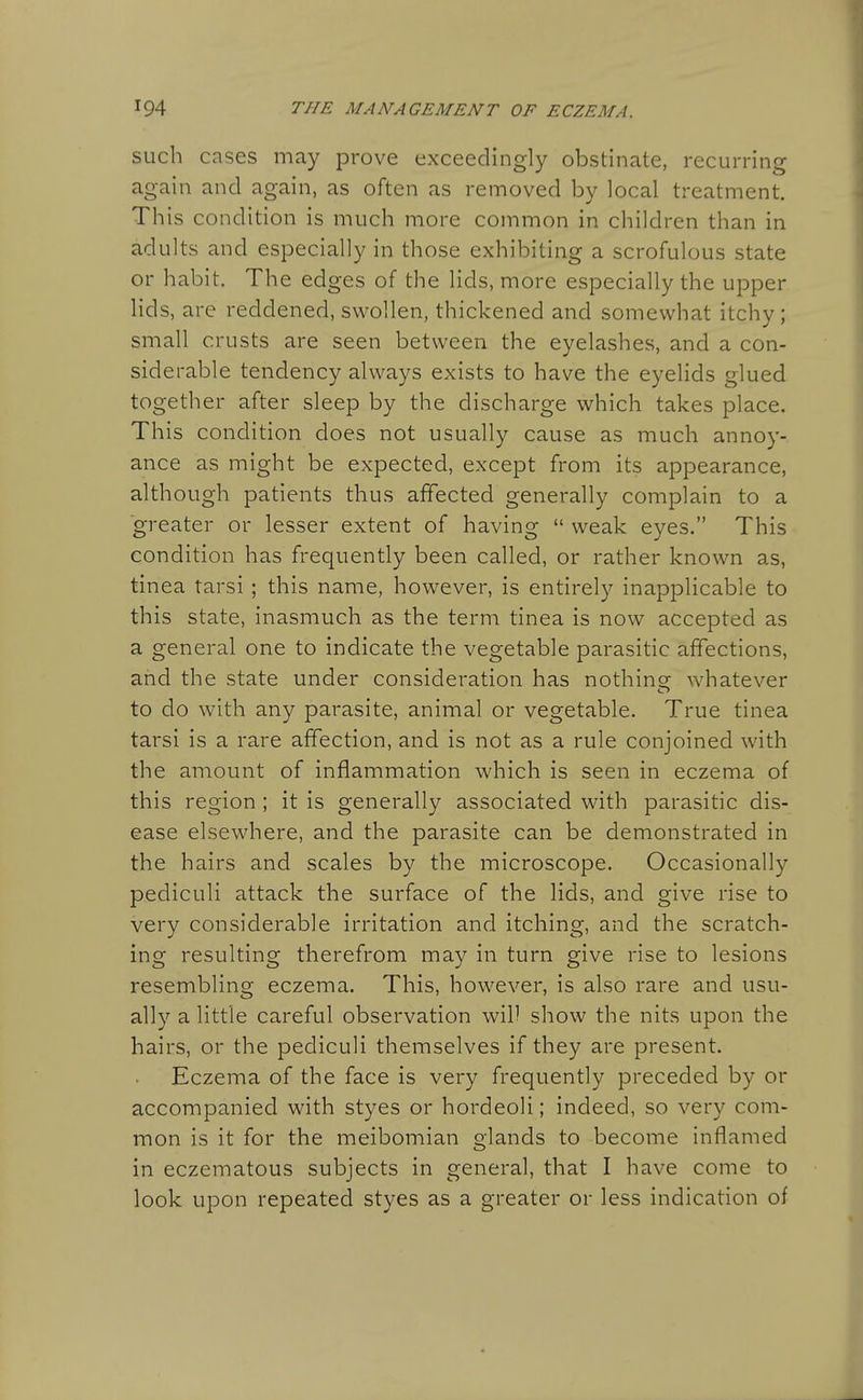 such cases may prove exceedingly obstinate, recurring again and again, as often as removed by local treatment. This condition is much more common in children than in adults and especially in those exhibiting a scrofulous state or habit. The edges of the lids, more especially the upper lids, are reddened, swollen, thickened and somewhat itchy; small crusts are seen between the eyelashes, and a con- siderable tendency always exists to have the eyelids glued together after sleep by the discharge which takes place. This condition does not usually cause as much annoy- ance as might be expected, except from its appearance, although patients thus affected generally complain to a greater or lesser extent of having  weak eyes. This condition has frequently been called, or rather known as, tinea tarsi; this name, however, is entirely inapplicable to this state, inasmuch as the term tinea is now accepted as a general one to indicate the vegetable parasitic affections, and the state under consideration has nothinsr whatever to do with any parasite, animal or vegetable. True tinea tarsi is a rare affection, and is not as a rule conjoined with the amount of inflammation which is seen in eczema of this region ; it is generally associated with parasitic dis- ease elsewhere, and the parasite can be demonstrated in the hairs and scales by the microscope. Occasionally pediculi attack the surface of the lids, and give rise to very considerable irritation and itching, and the scratch- ing resulting therefrom may in turn give rise to lesions resembling eczema. This, however, is also rare and usu- ally a little careful observation will show the nits upon the hairs, or the pediculi themselves if they are present. Eczema of the face is very frequently preceded by or accompanied with styes or hordeoli; indeed, so very com- mon is it for the meibomian glands to become inflamed in eczematous subjects in general, that I have come to look upon repeated styes as a greater or less indication of