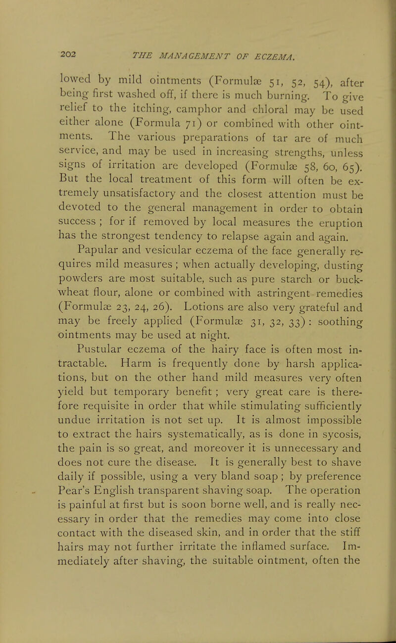 lowed by mild ointments (Formulae 51, 52, 54), after being first washed off, if there is much burning. To give relief to the itching, camphor and chloral may be used either alone (Formula 71) or combined with other oint- ments. The various preparations of tar are of much service, and may be used in increasing strengths, unless signs of irritation are developed (Formulae 58, 60, 65). But the local treatment of this form will often be ex- tremely unsatisfactory and the closest attention must be devoted to the general management in order to obtain success ; for if removed by local measures the eruption has the strongest tendency to relapse again and again. Papular and vesicular eczema of the face generally re- quires mild measures; when actually developing, dusting powders are most suitable, such as pure starch or buck- wheat flour, alone or combined with astringent remedies (Formulae 23, 24, 26). Lotions are also very grateful and may be freely applied (Formulae 31, 32, 33) : soothing ointments may be used at night. Pustular eczema of the hairy face is often most in- tractable. Harm is frequently done by harsh applica- tions, but on the other hand mild measures very often yield but temporary benefit ; very great care is there- fore requisite in order that while stimulating sufficiently undue irritation is not set up. It is almost impossible to extract the hairs systematically, as is done in sycosis, the pain is so great, and moreover it is unnecessary and does not cure the disease. It is generally best to shave daily if possible, using a very bland soap ; by preference Pear's English transparent shaving soap. The operation is painful at first but is soon borne well, and is really nec- essary in order that the remedies may come into close contact with the diseased skin, and in order that the stiff hairs may not further irritate the inflamed surface. Im- mediately after shaving, the suitable ointment, often the