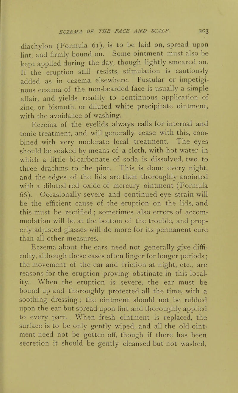 diachylon (Formula 61), is to be laid on, spread upon lint, and firmly bound on. Some ointment must also be kept applied during the day, though lightly smeared on. If the eruption still resists, stimulation is cautiously added as in eczema elsewhere. Pustular or impetigi- nous eczema of the non-bearded face is usually a simple affair, and yields readily to continuous application of zinc, or bismuth, or diluted white precipitate ointment, with the avoidance of washing. Eczema of the eyelids always calls for internal and tonic treatment, and will generally cease with this, com- bined with very moderate local treatment. The eyes should be soaked by means of a cloth, with hot water in which a little bi-carbonate of soda is dissolved, two to three drachms to the pint. This is done every night, and the edges of the lids are then thoroughly anointed with a diluted red oxide of mercury ointment (Formula 66). Occasionally severe and continued eye strain will be the efficient cause of the eruption on the lids, and this must be rectified ; sometimes also errors of accom- modation will be at the bottom of the trouble, and prop- erly adjusted glasses will do more for its permanent cure than all other measures. Eczema about the ears need not generally give diffi- culty, although these cases often linger for longer periods ; the movement of the ear and friction at night, etc., are reasons for the eruption proving obstinate in this local- ity. When the eruption is severe, the ear must be bound up and thoroughly protected, all the time, with a soothing dressing ; the ointment should not be rubbed upon the ear but spread upon lint and thoroughly applied to every part. When fresh ointment is replaced, the surface is to be only gently wiped, and all the old oint- ment need not be gotten off, though if there has been secretion it should be gently cleansed but not washed.