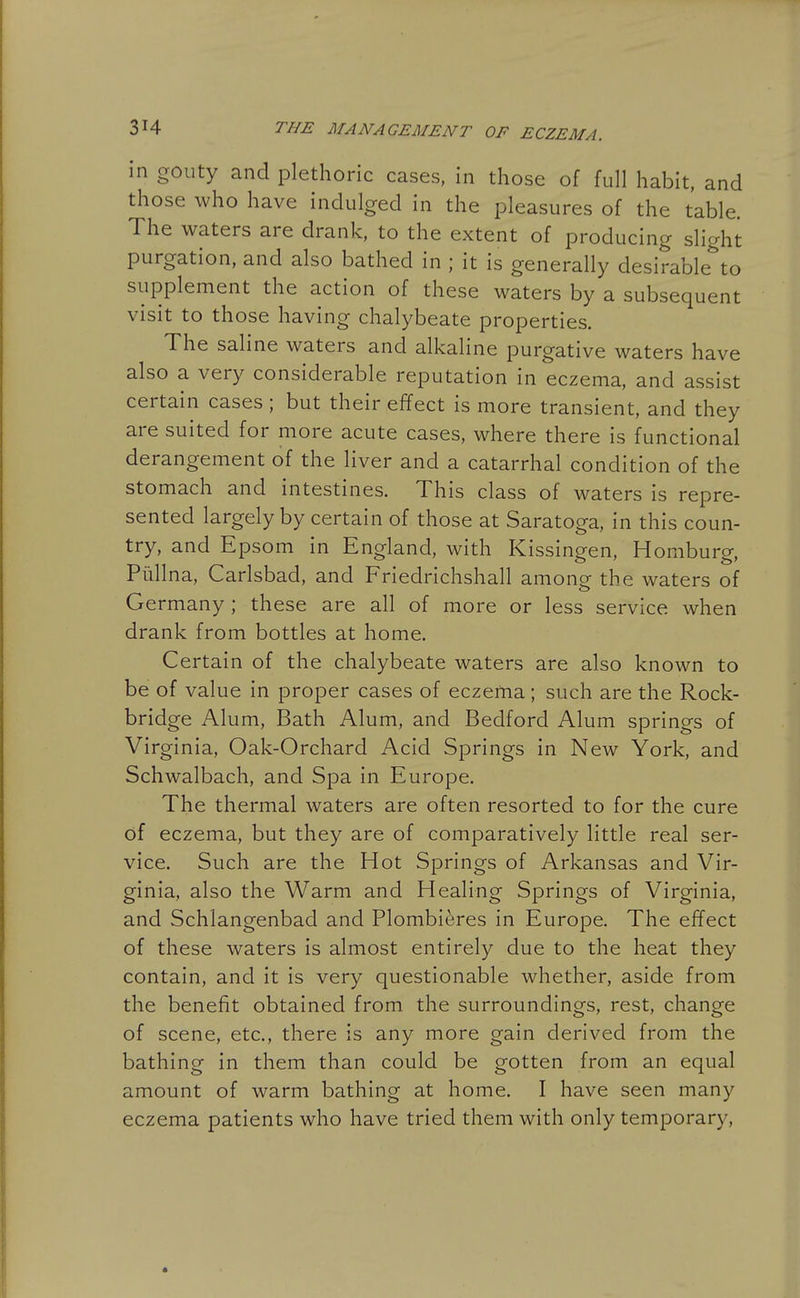 in gouty and plethoric cases, in those of full habit, and those who have indulged in the pleasures of the table. The waters are drank, to the extent of producing slight purgation, and also bathed in ; it is generally desirable to supplement the action of these waters by a subsequent visit to those having chalybeate properties. The saline waters and alkaline purgative waters have also a very considerable reputation in eczema, and assist certain cases ; but their effect is more transient, and they are suited for more acute cases, where there is functional derangement of the liver and a catarrhal condition of the stomach and intestines. This class of waters is repre- sented largely by certain of those at Saratoga, in this coun- try, and Epsom in England, with Kissingen, Homburg, Piillna, Carlsbad, and Friedrichshall among the waters of Germany ; these are all of more or less service when drank from bottles at home. Certain of the chalybeate waters are also known to be of value in proper cases of eczema; such are the Rock- bridge Alum, Bath Alum, and Bedford Alum springs of Virginia, Oak-Orchard Acid Springs in New York, and Schwalbach, and Spa in Europe. The thermal waters are often resorted to for the cure of eczema, but they are of comparatively little real ser- vice. Such are the Hot Springs of Arkansas and Vir- ginia, also the Warm and Healing Springs of Virginia, and Schlangenbad and Plombieres in Europe. The effect of these waters is almost entirely due to the heat they contain, and it is very questionable whether, aside from the benefit obtained from the surroundings, rest, change of scene, etc., there is any more gain derived from the bathing in them than could be gotten from an equal amount of warm bathing at home. I have seen many eczema patients who have tried them with only temporary.