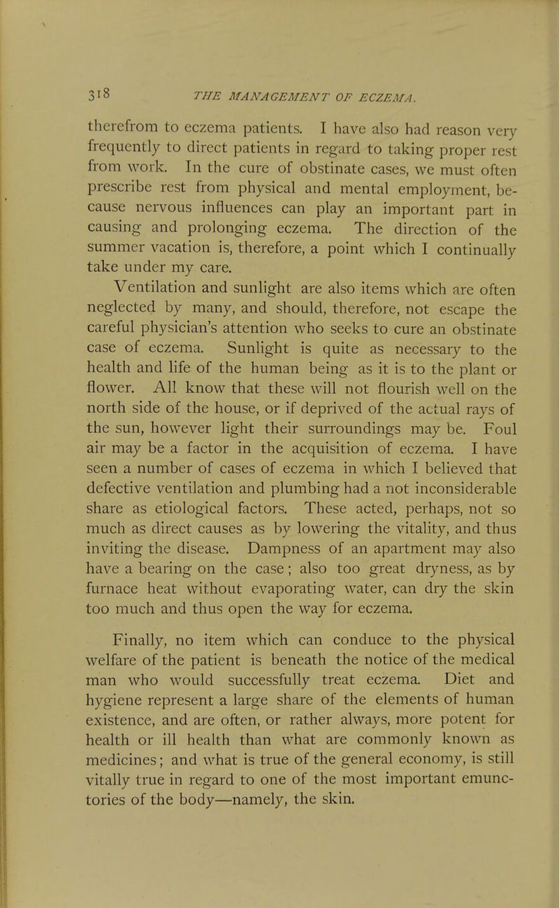 therefrom to eczema patients. I have also had reason very frequently to direct patients in regard to taking proper rest from work. In the cure of obstinate cases, we must often prescribe rest from physical and mental employment, be- cause nervous influences can play an important part in causing and prolonging eczema. The direction of the summer vacation is, therefore, a point which I continually take under my care. Ventilation and sunlight are also items which are often neglected by many, and should, therefore, not escape the careful physician's attention who seeks to cure an obstinate case of eczema. Sunlight is quite as necessary to the health and life of the human being as it is to the plant or flower. All know that these will not flourish well on the north side of the house, or if deprived of the actual rays of the sun, however light their surroundings may be. Foul air may be a factor in the acquisition of eczema. I have seen a number of cases of eczema in which I believed that defective ventilation and plumbing had a not inconsiderable share as etiological factors. These acted, perhaps, not so much as direct causes as by lowering the vitality, and thus inviting the disease. Dampness of an apartment may also have a bearing on the case; also too great dryness, as by furnace heat without evaporating water, can dry the skin too much and thus open the way for eczema. Finally, no item which can conduce to the physical welfare of the patient is beneath the notice of the medical man who would successfully treat eczema. Diet and hygiene represent a large share of the elements of human existence, and are often, or rather always, more potent for health or ill health than what are commonly known as medicines; and what is true of the general economy, is still vitally true in regard to one of the most important emunc- tories of the body—namely, the skin.