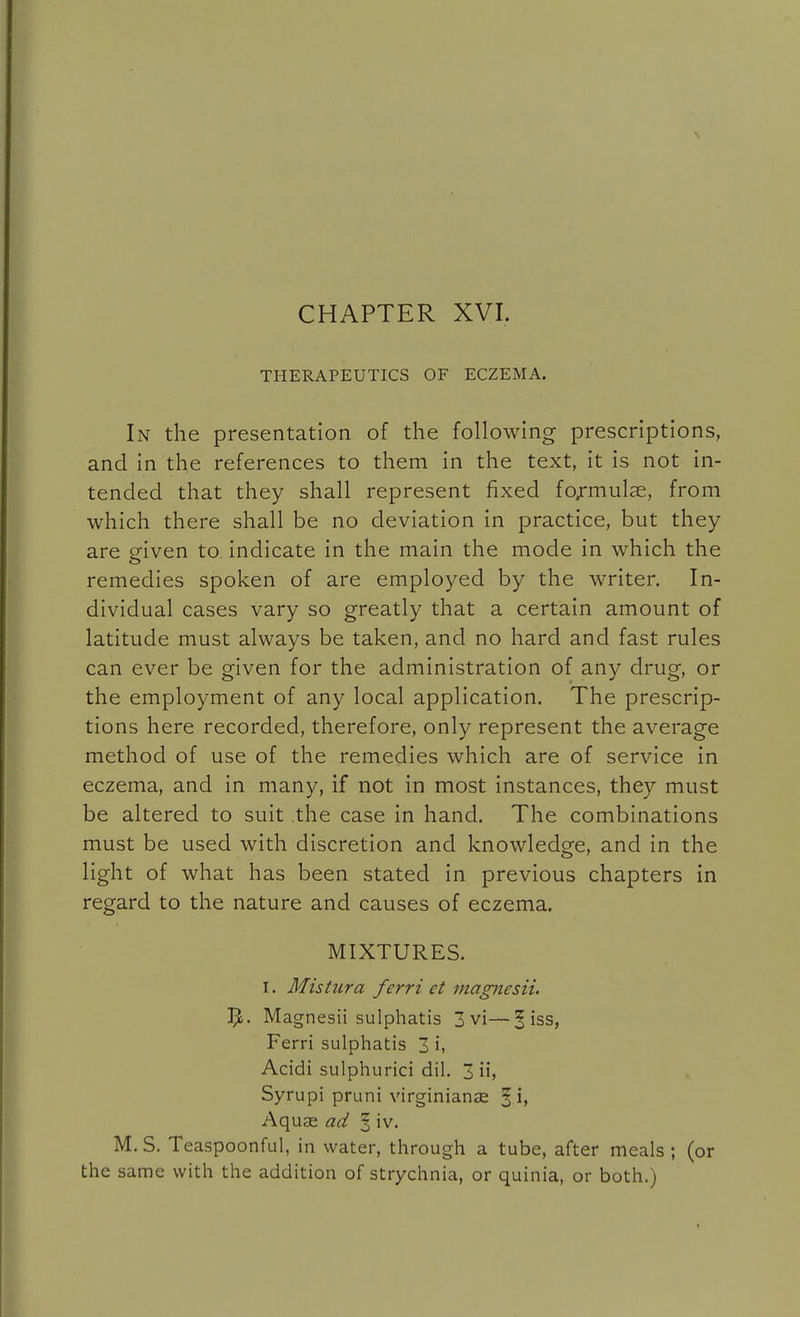 CHAPTER XVI. THERAPEUTICS OF ECZEMA. In the presentation of the following prescriptions, and in the references to them in the text, it is not in- tended that they shall represent fixed formulae, from which there shall be no deviation in practice, but they are given to. indicate in the main the mode in which the remedies spoken of are employed by the writer. In- dividual cases vary so greatly that a certain amount of latitude must always be taken, and no hard and fast rules can ever be given for the administration of any drug, or the employment of any local application. The prescrip- tions here recorded, therefore, only represent the average method of use of the remedies which are of service in eczema, and in many, if not in most instances, they must be altered to suit the case in hand. The combinations must be used with discretion and knowledge, and in the light of what has been stated in previous chapters in regard to the nature and causes of eczema. MIXTURES. I. Mistura ferri et magnesii. Magnesii sulphatis 3 vi—5 iss, Ferri sulphatis 3 i, Acidi sulphurici dil. 3 ii, Syrupi pruni virginianas § i, Aquae ad 5 iv. M.S. Teaspoonful, in water, through a tube, after meals; (or the same with the addition of strychnia, or quinia, or both.)