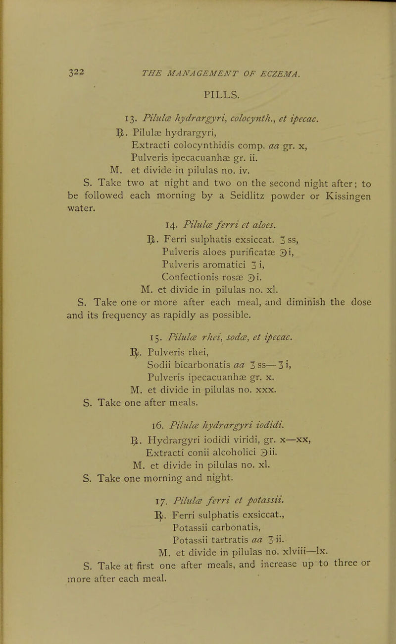 PILLS. 13. Pilules Jiydrargyri, colocynth,, et ipecac. !]^. Pilulae hydrargyri, Extracti colocynthidis comp. aa gr. x, Pulveris ipecacuanhae gr. ii. M. et divide in pilulas no. iv. S. Take two at night and two on the second night after; to be followed each morning by a Seidlitz powder or Kissingen water. 14. PilulcB ferri et aloes. Ferri sulphatis exsiccat. 3 ss, Pulveris aloes purificatae 3i, Pulveris aromatici 3 h Confectionis rosae 3i. M. et divide in pilulas no. xl. S. Take one or more after each meal, and diminish the dose and its frequency as rapidly as possible. 15. Pilules rhei, sodcs, et ipecac. 'Sf. Pulveris rhei, Sodii bicarbonatis aa 3 ss—3 i> Pulveris ipecacuanhae gr. x. M. et divide in pilulas no. xxx. S. Take one after meals. 16. Pilules hydrargyri iodidi. Hydrargyri iodidi viridi, gr. x—xx, Extracti conii alcoholici 3ii. M. et divide in pilulas no. xl. S. Take one morning and night. 17. Pilules ferri et potassii. I^. Ferri sulphatis exsiccat., Potassii carbonatis, Potassii tartratis aa 3 ii- M. et divide in pilulas no. xlviii—Ix. S. Take at first one after meals, and increase up to three or more after each meal.