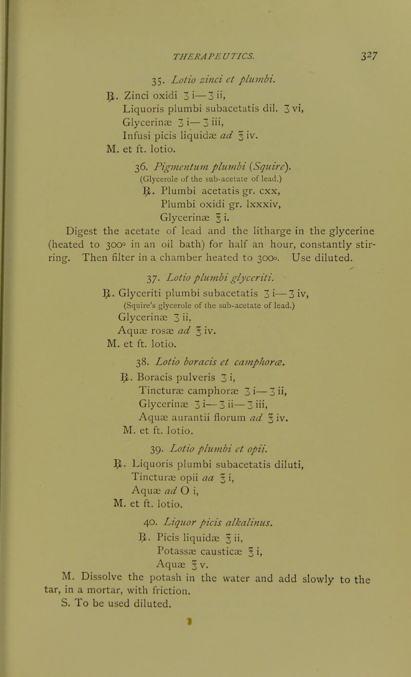 35. Lotio zinci et pliiinbi. ^. Zinci oxidi 3i—3 ii, Liquoris plumbi subacetatis dil. 3 vi, Glycerinae 3 i— 3 iii, Infusi picis liquidse ad 3 iv. M. et ft. lotio. 36. Pigmentuni plumbi {Squire). (Glycerole of the sub-acetate of lead.) Plumbi acetatis gr. cxx, Plumbi oxidi gr. Ixxxiv, Glycerinae % i. Digest the acetate of lead and the litharge in the glycerine (heated to 300° in an oil bath) for half an hour, constantly stir- ring. Then filter in a chamber heated to 3000. Use diluted. 37. Lotio plumbi glyceriti. 'fy. Glyceriti plumbi subacetatis 3i—3 iv, (Squire's glycerole of the sub-acetate of lead.) Glycerinae 3 ii? Aquae rosae ad ^ iv. M. et ft. lotio. 38. Lotio boracis et camphor(B. Boracis pulveris 3 i, Tincturae camphorae 3 i— 3 ii, Glycerinae 3 i— 3 ii— 3 iii, Aquae aurantii florum ad ^ iv. M. et ft. lotio. 39. Lotio plumbi et opii. ]^. Liquoris plumbi subacetatis diluti, Tincturae opii aa § i, Aquae ad O \, M. et ft. lotio. 40. Liquor picis alkalinus. Picis liquidae ^ Potassae causticae ^ i> Aquae § v. M. Dissolve the potash in the water and add slowly to the tar, in a mortar, with friction. S. To be used diluted.