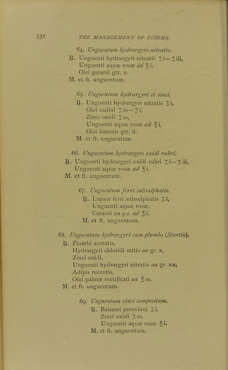 64. Ungiientum liydrargyri nitratis. Unguenti hydrargyri nitratis 3i—3 iii, Unguenti aquae rosas ad ^ i, Olei geranii gtt. v. M. et ft. unguentum. 65. Ungiientum hydrargyri et zinci. Unguenti hydrargyri nitratis 3 i, Olei cadini 3 ss—3 i, Zinci oxidi 3 ss, Unguenti aquae rosae ad ^i, Olei limonis gtt. ii. M. et ft. unguentum. 66. Unguentum liydrargyri oxidi riihri. 'fy. Unguenti hydrargyri oxidi rubri 3i—3 iii, Unguenti aquae rosae ad § i. M. et ft. unguentum. 67. Unguentum ferri subsulphatis. ^i. Liquor ferri subsulphatis 3 i, Unguenti aquae rosse, Cetacei aa q.s. ad % i. M. et ft. unguentum. 68. Unguentum hydrargyri cum plumbo {Startin). Plumbi acetatis, Hydrargyri chloridi mitis aa gr. x, Zinci oxidi, Unguenti hydrargyri nitratis aa gr. xx, Adipis recentis, Olei palmae rectificati aa ^ss. M. et ft. unguentum. 69. Unguentum zinci compositum, 1^. Balsami peruviani 3 i, Zinci oxidi 3 ss, Unguenti aquae rosae ^i.