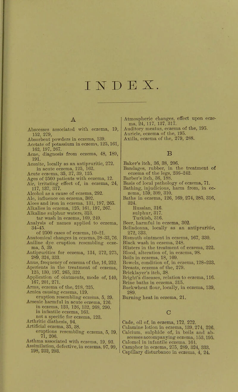 INDEX. A Abscesses associated with eczema, 19, 152, 279, Absorbent powders in eczema, 139. Acetate of potassium in eczema. 125,161, 162, 197, 267. Acne, diagnosis from eczema, 48, 189, 191. Aconite, locally as an antipruritic, 272. in acute eczema, 125, 162. Acute eczema, 35, 37, 39, 125. Ages of 2500 patients with eczema, 12. Air, irritating effect of, in eczema, 24, 117, 137, 317. Alcohol as a cause of eczema, 292. Ale, influence on eczema, 302. Aloes and iron in eczema, 131, 197, 265. Alkalies in eczema, 125, 161, 197, 267. Alkaline sulphur waters, 313. tar wash in eczema, 169, 249. Analysis of names applied to eczema, 34^5. of 2500 cases of eczema, 10-21. Anatomical changes in eczema, 28-33,76. Aniline dye eruption resembling ecze- ma, 5, 39. Antipruritics for eczema, 134, 272, 275, 289, 324, 333. Anus, frequency of eczema of the, 16,252. Aperients in the treatment of eczema, 125, 130, 197. 265, 322. Api)lication of ointments, mode of, 140, 167, 201, 271. Arms, eczema of the, 218, 225. Arnica causing eczema, 119. eruption resembling eczema, 5, 39. Arsenic harmful in acute eczema, 126. in eczema, 123, 126, 132, 268, 290. in infantile eczema, 163. not a specific for eczema, 123. Arthritic diathesis, 94. Artificial eczema, 35, 38. eruptions resembline: eczema, 5, 39 71,206. Asthma associated with eczenm, 19, 93. Assimilation, defective, in eczema, 97, 99, 198, 232, 293. Atmospheric changes, effect upon ecze- ma, 24, 117, 137, 317. Auditory meatus, eczema of the, 195. Auricle, eczema of the, 195. Axilla, eczema of the, 279, 288. B Baker's itch, 36, 38, 206. Bandages, rubber, in the treatment of eczema of the legs, 236-242. Barber's itch, 36, 188. Basis of local patholoory of eczema, 71. Bathing, injudicious, harm from, in ec- zema, 159, 309, 310. Baths in eczema, 126, 169, 274, 285, 316, 324. Russian, 316. sulphur, 317. Turkish, 316. Beer, harmful in eczema, 302. Belladonna, locally as an antipruritic, 272, 333. Bismuth ointment in eczema, 167, 330. Black wash in eczema, 248. Blisters in the treatment of eczema, 222. Blood, alteration of, in eczema, 98. Boils in eczema, 18, 109. Bowels, condition of, in eczema, 128-233. Breasts, eczema of the, 279. Bricklayer's itch, 38. Bright's diseases, relation to eczema, 116. Brine baths in eczema, 315. Buckwheat flour, locally, in eczema, 139, 289. Burning heat in eczema, 21. c Cade, oil of, in eczema, 172, 273. Calamine lotion in eczema, 139, 274, 326. Calcium, sulphide of, in boils and ab- scesses accompanying eczema, 153,195. Calomel in infantile eczema. 161. Camphor in eczema, 275, 289, 324, 333. Capillary disturbance in eczema, 4, 24.