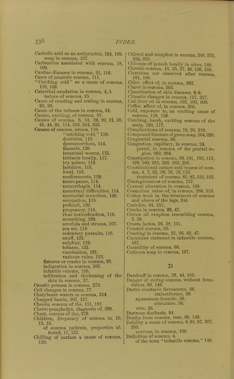 Carbolic acid as an antipruritic, 134, 1G9. soap in eczema, 187. Carbuncles associated with eczema, 18, 109. Cardiac diseases in eczema, 21, 116. Cases of neurotic eczema, 111.  Catching cold as a cause of eczema, 118, 159. Catarrhal exudation in eczema, 4,5. nature of eczema, 25. Cause of crusting and scaling in eczema, 25, 26. Cause of the redness in eczema, 24. Causes, exciting, of eczema, 87. Causes of eczema, 6, 13, 19, 20, 21, 38, 41, 44, 92, 114, 223, 234, 235. Causes of eczema, arnica, 119. catching cold, 118. dentition, 115. dysmenorrhoea, 114. flannels, 120. intestinal worms, 115. irritants locally, 117. ivy poison, 119. lactation, 115. local, 116. medicaments, 119. meno-pause, 114. menorrhagia, 114. menstrual difficulties, 114. mercurial inunction, 120. occupation, 118. pediculi, 120. pregnancy, 114. rhus toxicodendron, 119. scratching, 120. scrofula and struma, 107. sea air, 118. sedentary pursuits, 118. snuff, 122. sulphur, 119. tobacco, 122. vaccination, 121. varicose veins, 115. fissures or cracks in eczema, 28. indigestion in eczema, 102. infantile eczema, 158. infiltration and thickening of the skin in eczema, 27. Caustic potassa in eczema, 273. Cell changes in eczema, 77. Chalybeate waters in eczema, 314. Chapped hands, 207, 217. Cheeks, eczema of the, 151,187. Cheiro pompholyx, diagnosis of, 209. Chest, eczema of the, 279. Children, frequency of eczema in, 10, 12, 13. of eczema patients, proportion af- fected, 17, 157. Chilling of surface a cause of eczema, 118. Chloral and camphor in eczema, 248 275 324,333. ' ' Chlorate of potash locally in ulcer, 248 Chronic eczema, 15, 35, 37, 40,126, 22o! Cicatrices not observed after eczema 181, 189. Cid(u-, effect of, in eczema, 303. Claret in eczema, 303. Classification of skin diseases, 6-9. Climatic changes in eczema, 117, 317. Cod-liver oil in eczema. 132, 163, 300. Coffee, effect of, in eczema, 303. Cold, exposure to, an exciting cause of eczema, 118, 159. Combing, harsh, exciting eczema of the scalp, 159, 177. Complications of eczema, 19, 20, 216. Compound tincture of green soap, 204,338. Congenital eczema, 36. Congestion, capillary, in eczema, 24 portal, in eczema of the genital re- gion, 263, 264. Constipation in eczema, 86,101, 105,113, 128, 160, 233, 262, 203, 296. Constitutional nature and causes of ecze- ma, 4, 7, 22, 38, 70, 78,173. treatment of eczema, 83, 85,123,125. Contagiousness of eczema, 157. Corneal ulceration in eczema, 109. Cosmoline, value of, in eczema, 286, 310. Cotton wool in the treatment of eczema and ulcers of the legs, 244. Crab-lice, 54, 257. CVacks in eczema, 28, 47. Croton oil eruption resembling eczema, 5, 39. Crusta lactea, 36, 38, 151. Crusted eczema, 35. Crusting in eczema, 25, 26, 42, 47. Cucumber ointment in infantile eczema, 167. Curability of eczema, 66. Cuticura soap in eczema, 137. D Dandruff in eczema, 26, 44, 183. Danger of curing eczema, without foun- dation, 68, 149. Dartre crustacee flavescente, 36. stalactiforme, 36. squameuse humide, 36. obiculaire, 36. Vive, 36. Dartrous diathesis, 94. Deaths from eczema, rare, 69, 149. Debility a cause of eczema, 6,95, 97, 267, 283. nervous, in eczema, 109. Definition of eczema, 4. of the term infantile eczema, 140.