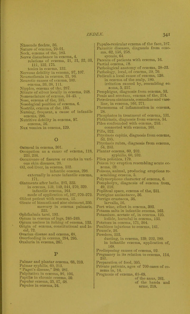 Niissende fleclite, 36. Nature ofoczoiua, 70-91. Neck, eczeiiiji ot the, 183. Nerve disturbance iu eczema, 4. relations of eczema, 21, 31, 32, 38, 111. 132, 175. tonics in eczema, 132. Nervous debility in eczema, 97,107. Neurasthenia in eczema, 21, 90. Neurotic causes of eczema, 109. eczfima, 30, 38, 111. Nipples, eczema of the, 287. Nitrate of silver locally in eczema, 248. Nomenclature of ecz.^nia, 34-45. Nose, eczema of the, 191. Nosological position of eczema, 6. Nostrils, eczema of the, 193. Nursing, frequent, a cause of infantile eczema, 290. Nutritive debility in eczema, 97. eczema, 30. Nux vomica in eczema, 129, o Oatmeal in eczema, 301. Occupation as a caus3 of eczema, 118, 233, 234. Occurrence of fissures or cracks in vari- ous skin diseases, 28. Oil, cod liver, in eczema, 132. infantile eczema, 298. externally in acute infantile eczema, 171. Ointments after baths, 285, 333. in eczema, 139, 140, 244, 270, 329. infantile eczema, 164. mode of application of, 167, 270-272. Oldest patient with eczema, 13. Oleate of bismuth and zinc ointment, 330. mercury in eczema palmaris, 223. Ophthalmia tarsi, 193. Opium iu eczema of legs, 246-249. Opium useless in itching of eczema, 133. Origin of eczema, constitutional and lo- cal, 72. Ovarian disease and eczema, 68. Overfeeding iu eczema, 294, 295. Oxaluria in eczema, 267. P Palmar and plantar eczema, 68, 210. Pahnar syphilis, 00, 213.  Paget's di.sease, 280, 281. Palpitation in eczema, 90, 104. Papillte in chronic eczema, 30. Papular eczema, 35, 37, 08. Papules iu eczema, 24. Papulo-vesicular eczema of the face, 187. Parasitic diseases, diagnosis from ecze- ma, 02, 150, 258. sycosis, 04. Parents of patients with eczema, 10. Partial eczema, ;;8. Pathological anatomy of eczema, 28-33. Pathology, local, of eczema, 30, 70. Pediculi a local cause of eczema, 130. in eczema of the scalp, 180. irritation caused by, resembling ec- zema, 5, 257. Pemphigus, diagnosis from eczema, 53. Penis and scrotuu), eczema of the, 274. Petroleum ointments, cosmoline and vase- line, in eczema, 160, 271. Phenomena of inflammation in eczema, 28. Phosphates in treatment of eczema, 131. Phthiriasis, diagnosis from eczema, 54. Piles confounded with eczema, 253. ■ connected with eczema, 101. Pills, 322. Pityriasis capitis, diagnosis from eczema, 53, 185. Pityriasis rubra, diagnosis from eczema, 54, 283. Plantar eczema, 60, 232. syphilis, 60, 233. Plica polonica, 179. Poison ivy eruption resembling acute ec- zema, 39. Poiscms, animal, producing eruptions re- sembling eczema, 5. Polymorphous character of eczema, 6. Pompliolyx, diagnosis of eczema from, 49, 210. Popliteal space, eczema of the, 331. Porrigiue amiantacee, 36. Porrigo Crustacea, 36. larvalis, 36. Port wine, effect in eczema, 303. Potassa salts in infantile eczema, 163. Potassium, acetate of, in eczema, 125. iodide, harmful in eczema, 133. Potatoes in eczema, 171, 304. Poultices injurious to eczema, 141. Poussce, 38. Powders, 323. dusting, in eczema, 139, 322. 280. in infantile eczema, application of, 168. Predisposing causes of eczema, 92. Pregnancy in its relation to eczema, 114, 205. Preparation of food, 305. Private patients, ages of 700 cases of ec- zema in, 14. Prognosis of eczema, 0o-69. of the anus, 261. of the hands and arms, 318.