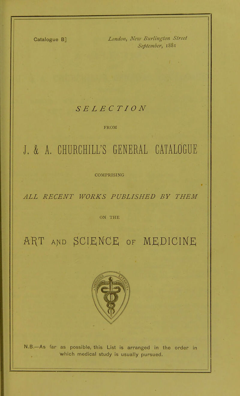 Catalogue B] London, New Burlington Street September, 1881 SELECTION FROM J. k A. CHURCHILL'S GENERAL CATALOGUE COMPRISING ALL RECENT WORKS PUBLISHED BY THEM ON THE my A^D SCIENCE OF MEDICINE N.B—As far as possible, this List is arranged in the order in which medical study is usually pursued.